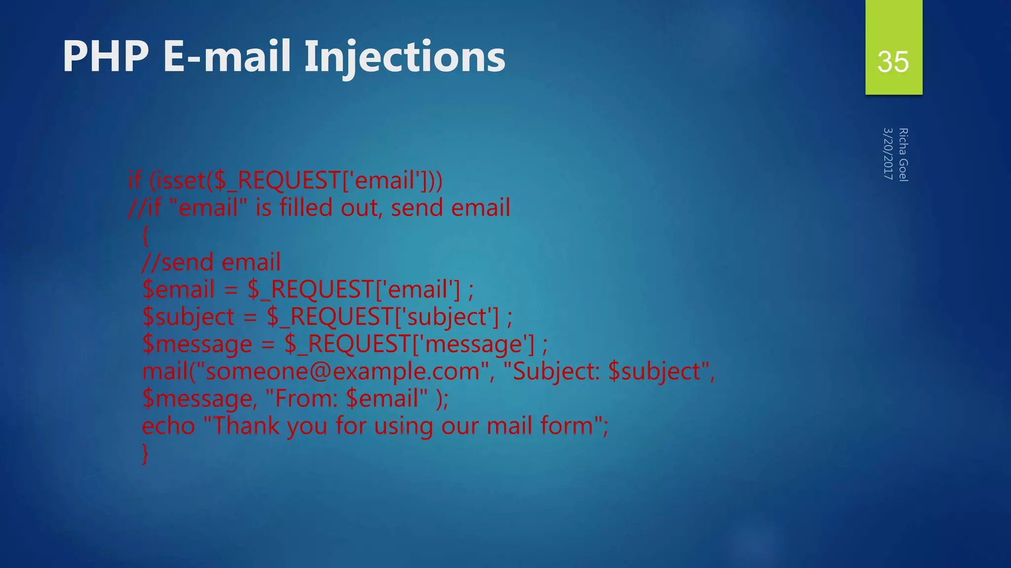if (isset($_REQUEST['email']))
//if "email" is filled out, send email
{
//send email
$email = $_REQUEST['email'] ;
$subject = $_REQUEST['subject'] ;
$message = $_REQUEST['message'] ;
mail("someone@example.com", "Subject: $subject",
$message, "From: $email" );
echo "Thank you for using our mail form";
}
PHP E-mail Injections 35
 