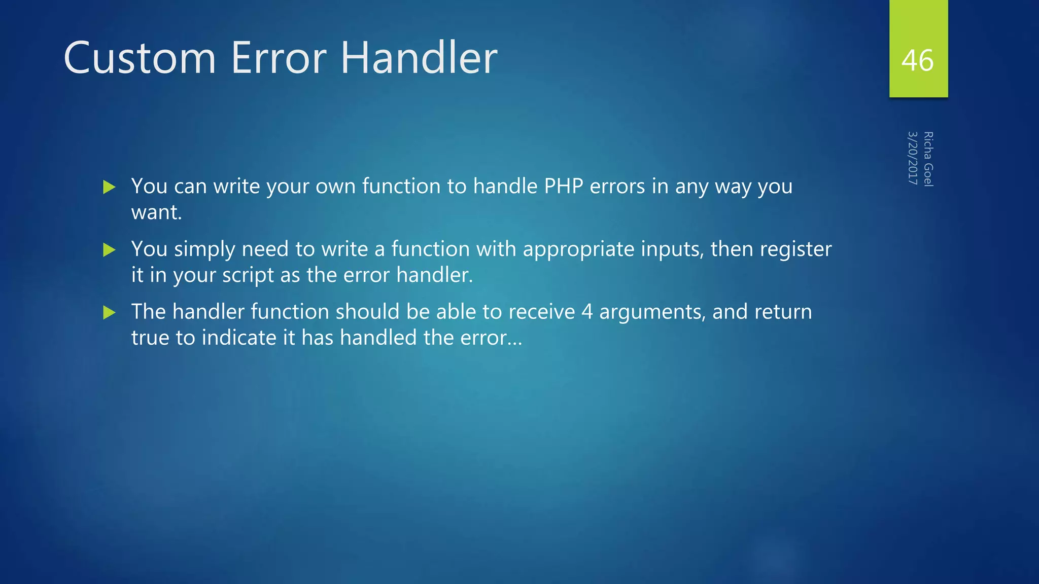 Custom Error Handler
 You can write your own function to handle PHP errors in any way you
want.
 You simply need to write a function with appropriate inputs, then register
it in your script as the error handler.
 The handler function should be able to receive 4 arguments, and return
true to indicate it has handled the error…
46
 