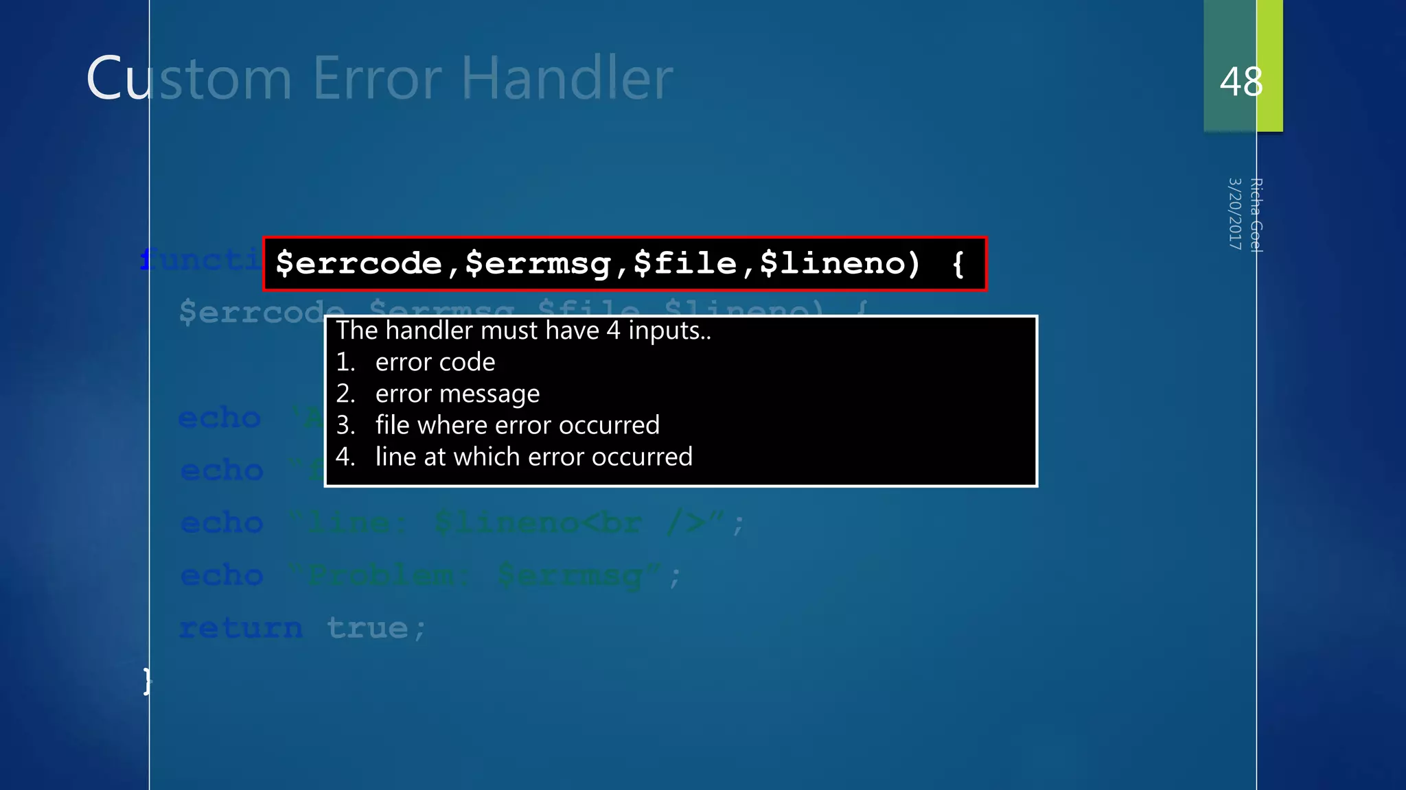 Custom Error Handler
function err_handler(
$errcode,$errmsg,$file,$lineno) {
echo ‘An error has occurred!<br />’;
echo “file: $file<br />”;
echo “line: $lineno<br />”;
echo “Problem: $errmsg”;
return true;
}
$errcode,$errmsg,$file,$lineno) {
The handler must have 4 inputs..
1. error code
2. error message
3. file where error occurred
4. line at which error occurred
48
 
