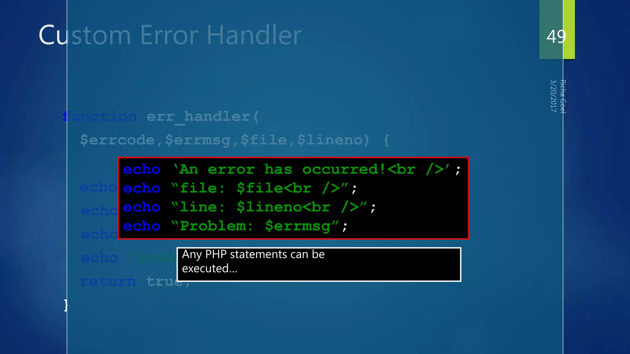 Custom Error Handler
function err_handler(
$errcode,$errmsg,$file,$lineno) {
echo ‘An error has occurred!<br />’;
echo “file: $file<br />”;
echo “line: $lineno<br />”;
echo “Problem: $errmsg”;
return true;
}
echo ‘An error has occurred!<br />’;
echo “file: $file<br />”;
echo “line: $lineno<br />”;
echo “Problem: $errmsg”;
Any PHP statements can be
executed…
49
 