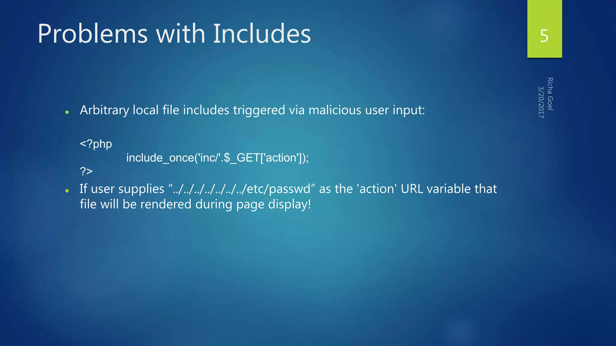 Problems with Includes
 Arbitrary local file includes triggered via malicious user input:
<?php
include_once('inc/'.$_GET['action']);
?>
 If user supplies “../../../../../../../etc/passwd” as the 'action' URL variable that
file will be rendered during page display!
5
 