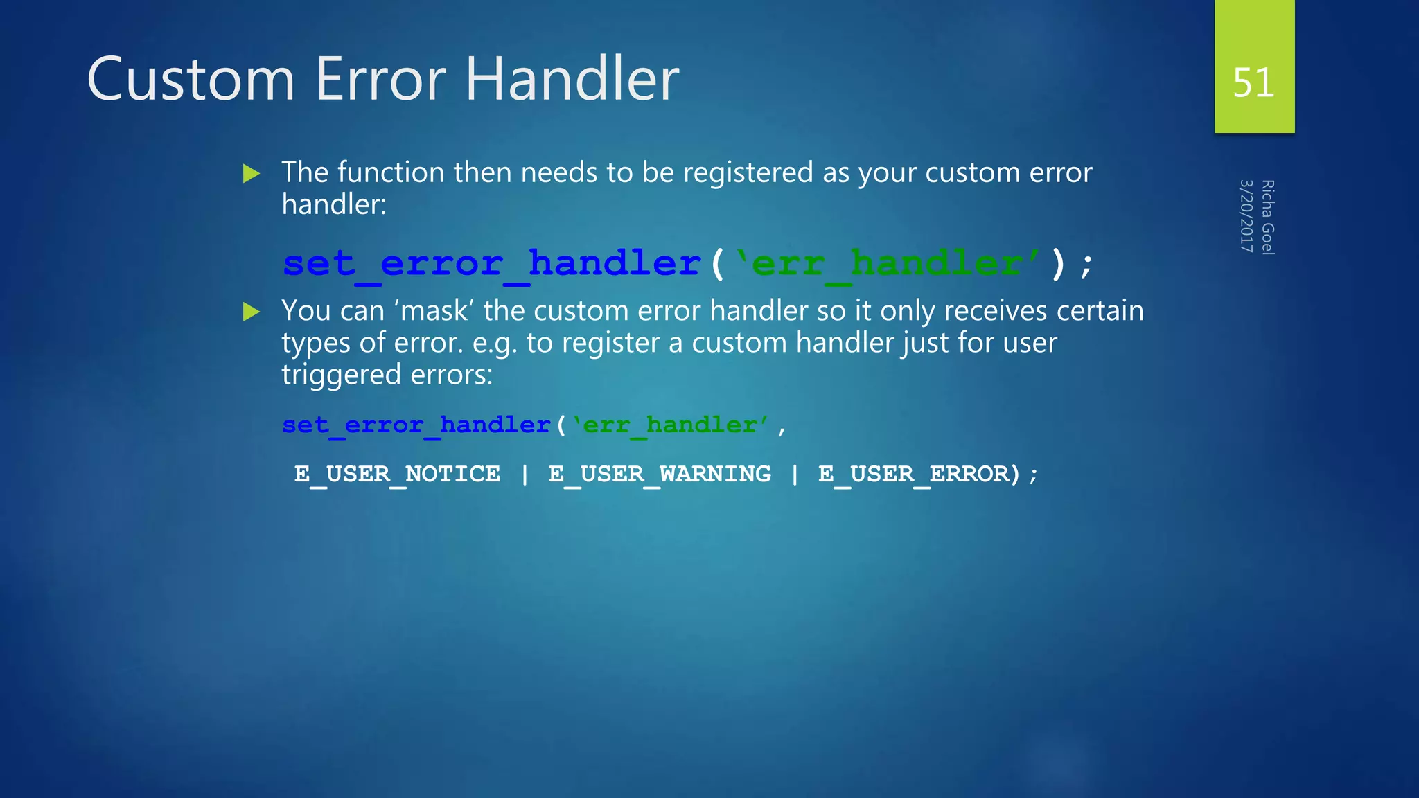 Custom Error Handler
 The function then needs to be registered as your custom error
handler:
set_error_handler(‘err_handler’);
 You can ‘mask’ the custom error handler so it only receives certain
types of error. e.g. to register a custom handler just for user
triggered errors:
set_error_handler(‘err_handler’,
E_USER_NOTICE | E_USER_WARNING | E_USER_ERROR);
51
 