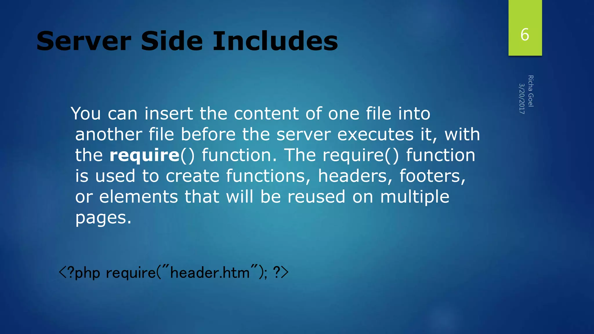 Server Side Includes
You can insert the content of one file into
another file before the server executes it, with
the require() function. The require() function
is used to create functions, headers, footers,
or elements that will be reused on multiple
pages.
<?php require("header.htm"); ?>
6
 