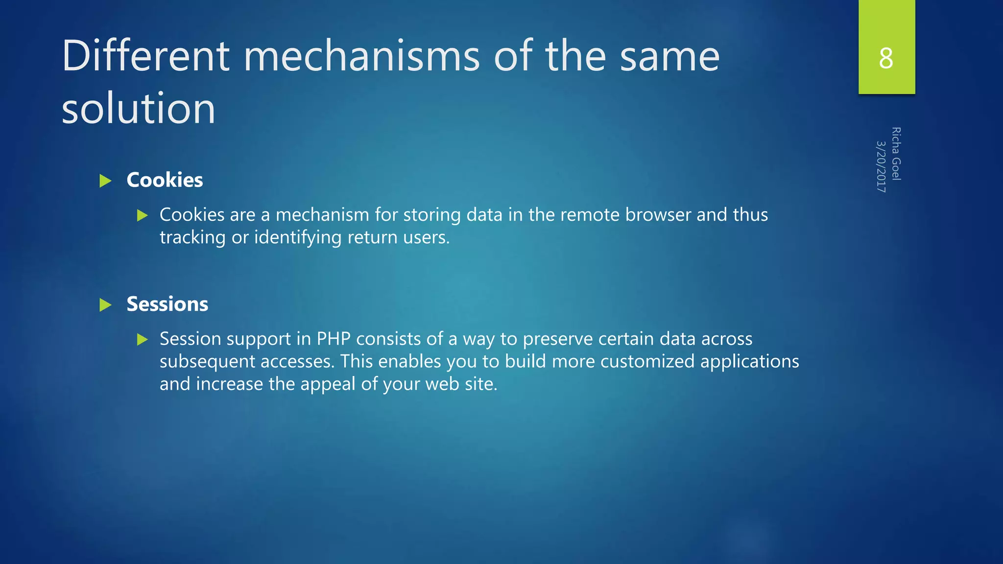 Different mechanisms of the same
solution
 Cookies
 Cookies are a mechanism for storing data in the remote browser and thus
tracking or identifying return users.
 Sessions
 Session support in PHP consists of a way to preserve certain data across
subsequent accesses. This enables you to build more customized applications
and increase the appeal of your web site.
8
 