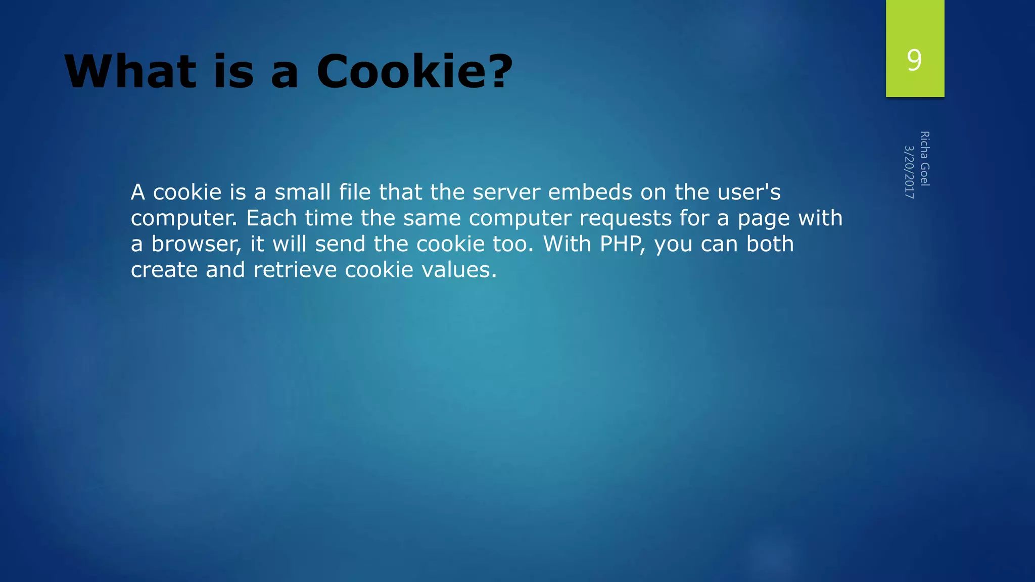 What is a Cookie?
A cookie is a small file that the server embeds on the user's
computer. Each time the same computer requests for a page with
a browser, it will send the cookie too. With PHP, you can both
create and retrieve cookie values.
9
 
