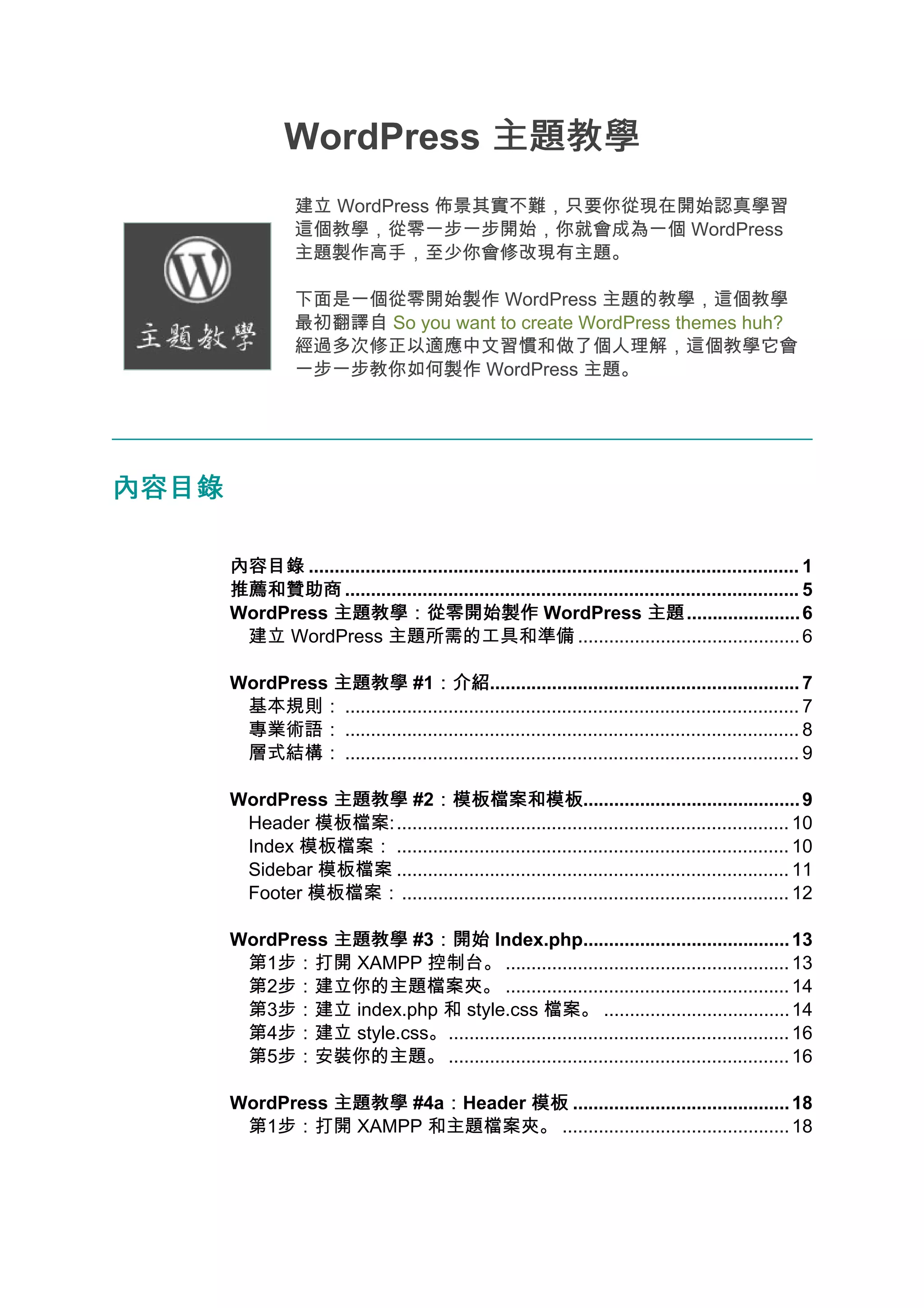 WordPress 主題教學
                  建立 WordPress 佈景其實不難，只要你從現在開始認真學習
                  這個教學，從零一步一步開始，你就會成為一個 WordPress
                  主題製作高手，至少你會修改現有主題。

                  下面是一個從零開始製作 WordPress 主題的教學，這個教學
                  最初翻譯自 So you want to create WordPress themes huh?
                  經過多次修正以適應中文習慣和做了個人理解，這個教學它會
                  一步一步教你如何製作 WordPress 主題。




內容目錄

       內容目錄 ............................................................................................... 1
       推薦和贊助商 ........................................................................................ 5
       WordPress 主題教學：從零開始製作 WordPress 主題                                     主題...................... 6
        建立 WordPress 主題所需的工具和準備 ........................................... 6

       WordPress 主題教學 #1：介紹    ：介紹............................................................ 7
        基本規則： ........................................................................................ 7
        專業術語： ........................................................................................ 8
        層式結構： ........................................................................................ 9

       WordPress 主題教學 #2：模板檔案和模板
                            ：模板檔案和模板.......................................... 9
        Header 模板檔案: ............................................................................ 10
        Index 模板檔案： ............................................................................ 10
        Sidebar 模板檔案 ............................................................................ 11
        Footer 模板檔案：........................................................................... 12

       WordPress 主題教學 #3：開始 Index.php........................................ 13
                        ：開始
        第1步：打開 XAMPP 控制台。 ....................................................... 13
        第2步：建立你的主題檔案夾。 ....................................................... 14
        第3步：建立 index.php 和 style.css 檔案。 .................................... 14
        第4步：建立 style.css。.................................................................. 16
        第5步：安裝你的主題。 .................................................................. 16

       WordPress 主題教學 #4a：Header 模板 .......................................... 18
                         ：
        第1步：打開 XAMPP 和主題檔案夾。 ............................................ 18
 