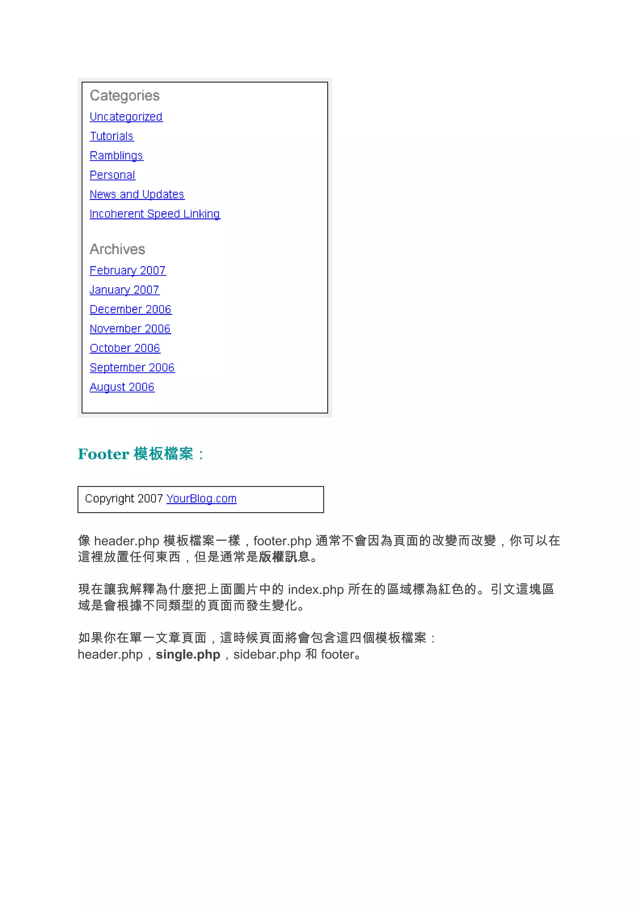 Footer 模板檔案：




像 header.php 模板檔案一樣，footer.php 通常不會因為頁面的改變而改變，你可以在
這裡放置任何東西，但是通常是版權訊息   版權訊息。

現在讓我解釋為什麼把上面圖片中的 index.php 所在的區域標為紅色的。引文這塊區
域是會根據不同類型的頁面而發生變化。

如果你在單一文章頁面，這時候頁面將會包含這四個模板檔案：
header.php，single.php，sidebar.php 和 footer。
 