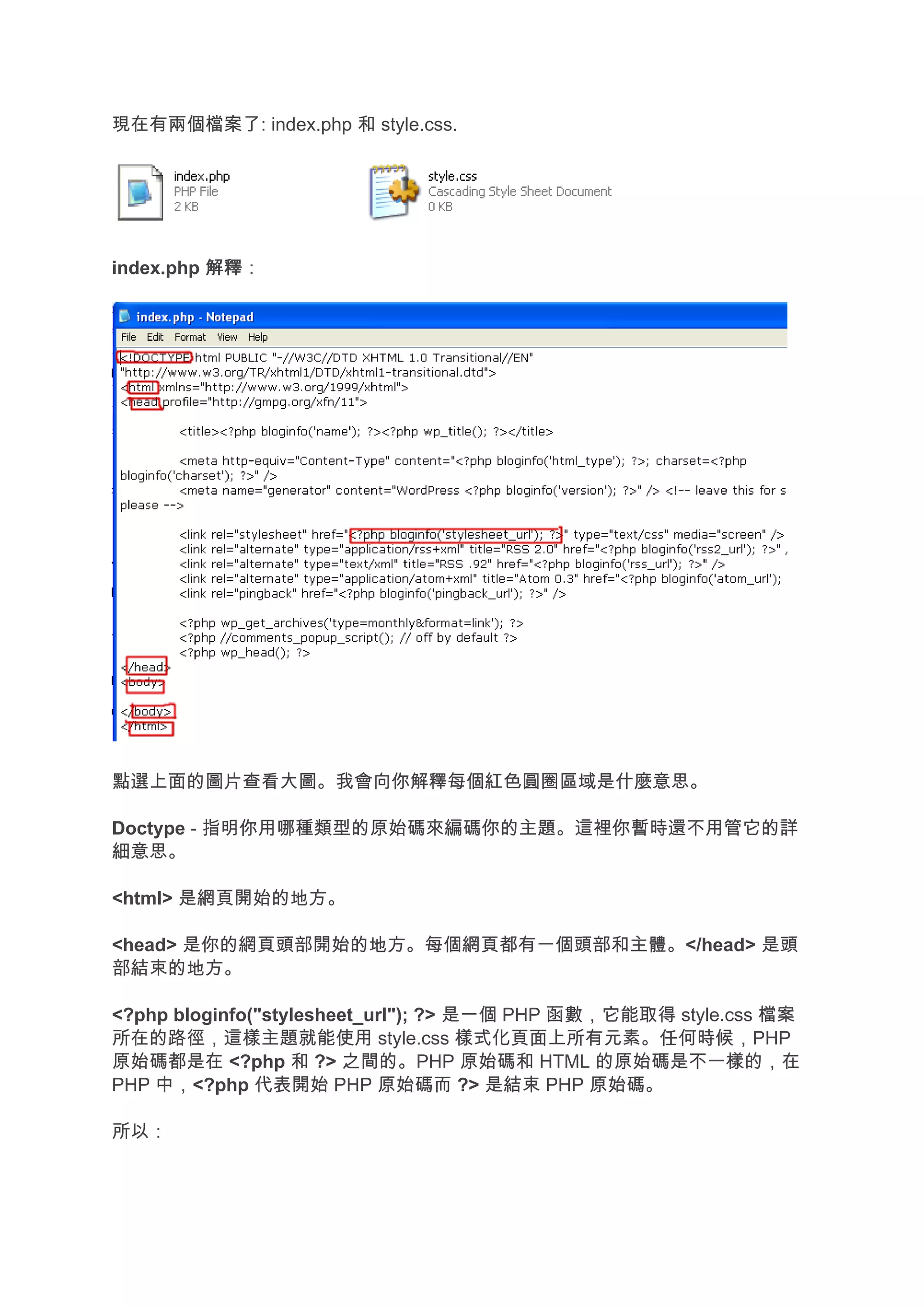 現在有兩個檔案了: index.php 和 style.css.




index.php 解釋
          解釋：




點選上面的圖片查看大圖。我會向你解釋每個紅色圓圈區域是什麼意思。

Doctype - 指明你用哪種類型的原始碼來編碼你的主題。這裡你暫時還不用管它的詳
細意思。

<html> 是網頁開始的地方。

<head> 是你的網頁頭部開始的地方。每個網頁都有一個頭部和主體。</head> 是頭
部結束的地方。

<?php bloginfo("stylesheet_url"); ?> 是一個 PHP 函數，它能取得 style.css 檔案
所在的路徑，這樣主題就能使用 style.css 樣式化頁面上所有元素。任何時候，PHP
原始碼都是在 <?php 和 ?> 之間的。PHP 原始碼和 HTML 的原始碼是不一樣的，在
PHP 中，<?php 代表開始 PHP 原始碼而 ?> 是結束 PHP 原始碼。

所以：
 