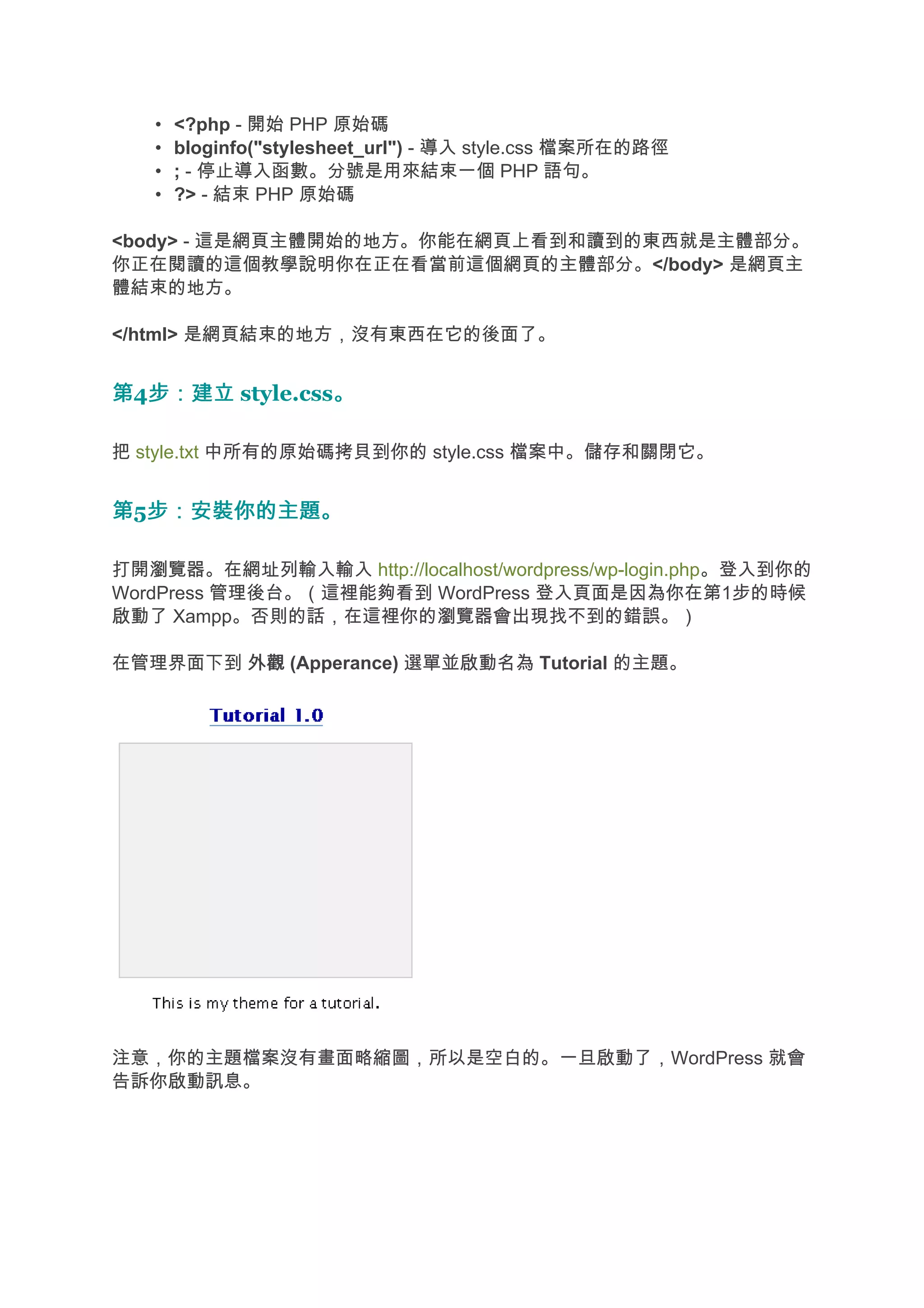 •   <?php - 開始 PHP 原始碼
   •   bloginfo("stylesheet_url") - 導入 style.css 檔案所在的路徑
   •   ; - 停止導入函數。分號是用來結束一個 PHP 語句。
   •   ?> - 結束 PHP 原始碼

<body> - 這是網頁主體開始的地方。你能在網頁上看到和讀到的東西就是主體部分。
你正在閱讀的這個教學說明你在正在看當前這個網頁的主體部分。</body> 是網頁主
體結束的地方。

</html> 是網頁結束的地方，沒有東西在它的後面了。


第4步：建立 style.css。
  步：建立          。

把 style.txt 中所有的原始碼拷貝到你的 style.css 檔案中。儲存和關閉它。


第5步：安裝你的主題。
  步：安裝你的主題。

打開瀏覽器。在網址列輸入輸入 http://localhost/wordpress/wp-login.php。登入到你的
WordPress 管理後台。（這裡能夠看到 WordPress 登入頁面是因為你在第1步的時候
啟動了 Xampp。否則的話，在這裡你的瀏覽器會出現找不到的錯誤。）

在管理界面下到 外觀 (Apperance) 選單並啟動名為 Tutorial 的主題。




注意，你的主題檔案沒有畫面略縮圖，所以是空白的。一旦啟動了，WordPress 就會
告訴你啟動訊息。
 