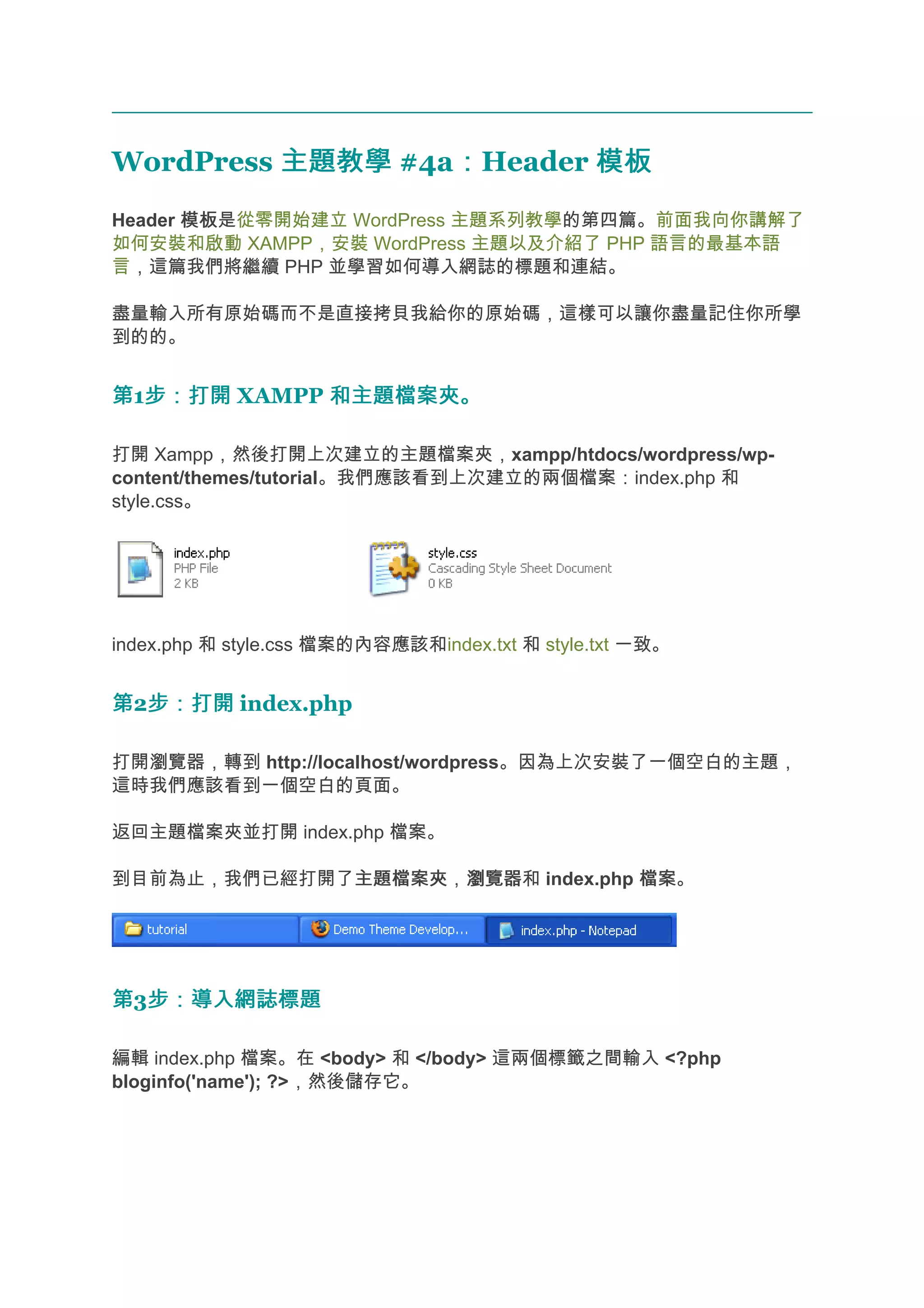 WordPress 主題教學 #4a：Header 模板
                  ：
Header 模板
       模板是從零開始建立 WordPress 主題系列教學的第四篇。前面我向你講解了
如何安裝和啟動 XAMPP，安裝 WordPress 主題以及介紹了 PHP 語言的最基本語
言，這篇我們將繼續 PHP 並學習如何導入網誌的標題和連結。

盡量輸入所有原始碼而不是直接拷貝我給你的原始碼，這樣可以讓你盡量記住你所學
到的的。


第1步：打開 XAMPP 和主題檔案夾。
  步：打開

打開 Xampp，然後打開上次建立的主題檔案夾，xampp/htdocs/wordpress/wp-
content/themes/tutorial。我們應該看到上次建立的兩個檔案：index.php 和
style.css。




index.php 和 style.css 檔案的內容應該和index.txt 和 style.txt 一致。


第2步：打開 index.php
  步：打開

打開瀏覽器，轉到 http://localhost/wordpress。因為上次安裝了一個空白的主題，
這時我們應該看到一個空白的頁面。

返回主題檔案夾並打開 index.php 檔案。

到目前為止，我們已經打開了主題檔案夾 瀏覽器和 index.php 檔案
             主題檔案夾，瀏覽器            檔案。




第3步：導入網誌標題
  步：導入網誌標題

編輯 index.php 檔案。在 <body> 和 </body> 這兩個標籤之間輸入 <?php
bloginfo('name'); ?>，然後儲存它。
 