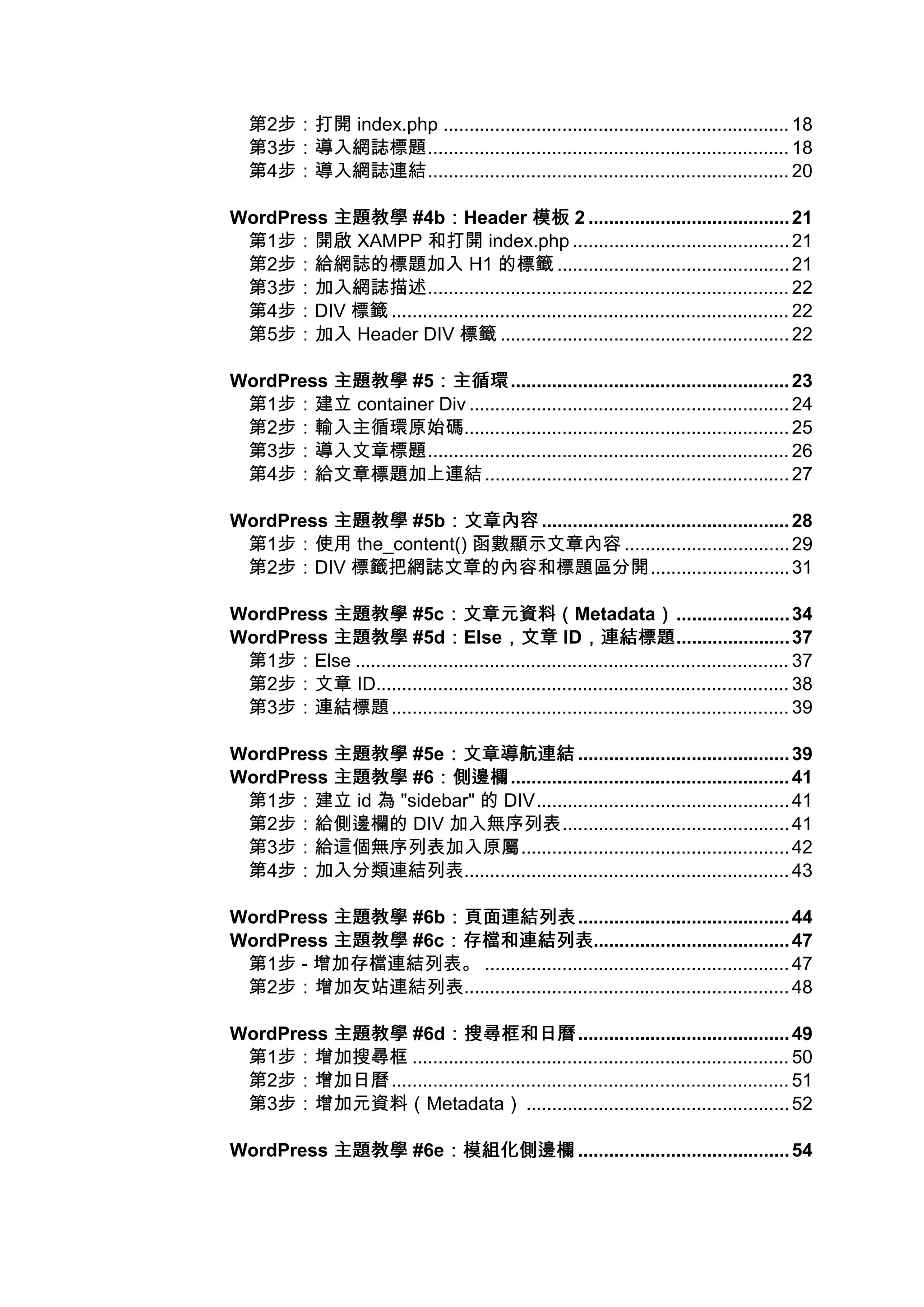 第2步：打開 index.php ................................................................... 18
   第3步：導入網誌標題...................................................................... 18
   第4步：導入網誌連結...................................................................... 20

WordPress 主題教學 #4b：Header 模板 2 ....................................... 21
                      ：
 第1步：開啟 XAMPP 和打開 index.php .......................................... 21
 第2步：給網誌的標題加入 H1 的標籤 ............................................. 21
 第3步：加入網誌描述...................................................................... 22
 第4步：DIV 標籤 ............................................................................. 22
 第5步：加入 Header DIV 標籤 ........................................................ 22

WordPress 主題教學 #5：主循環
                 ：主循環...................................................... 23
 第1步：建立 container Div .............................................................. 24
 第2步：輸入主循環原始碼............................................................... 25
 第3步：導入文章標題...................................................................... 26
 第4步：給文章標題加上連結 ........................................................... 27

WordPress 主題教學 #5b：文章內容 ................................................ 28
                  ：文章內容
 第1步：使用 the_content() 函數顯示文章內容 ................................ 29
 第2步：DIV 標籤把網誌文章的內容和標題區分開........................... 31

WordPress 主題教學 #5c：文章元資料（  ：文章元資料（Metadata） ...................... 34
                                                                    ）
WordPress 主題教學 #5d：Else，文章 ID，連結標題
                            ：          ，文章 ，連結標題...................... 37
 第1步：Else .................................................................................... 37
 第2步：文章 ID................................................................................ 38
 第3步：連結標題 ............................................................................. 39

WordPress 主題教學 #5e：文章導航連結 ......................................... 39
                  ：文章導航連結
WordPress 主題教學 #6：側邊欄
                 ：側邊欄...................................................... 41
 第1步：建立 id 為 "sidebar" 的 DIV................................................. 41
 第2步：給側邊欄的 DIV 加入無序列表............................................ 41
 第3步：給這個無序列表加入原屬.................................................... 42
 第4步：加入分類連結列表............................................................... 43

WordPress 主題教學 #6b：頁面連結列表
                  ：頁面連結列表......................................... 44
WordPress 主題教學 #6c：存檔和連結列表
                  ：存檔和連結列表...................................... 47
 第1步 - 增加存檔連結列表。 ........................................................... 47
 第2步：增加友站連結列表............................................................... 48

WordPress 主題教學 #6d：搜尋框和日曆
                    ：搜尋框和日曆......................................... 49
 第1步：增加搜尋框 ......................................................................... 50
 第2步：增加日曆 ............................................................................. 51
 第3步：增加元資料（Metadata） ................................................... 52

WordPress 主題教學 #6e：模組化側邊欄 ......................................... 54
                  ：模組化側邊欄
 