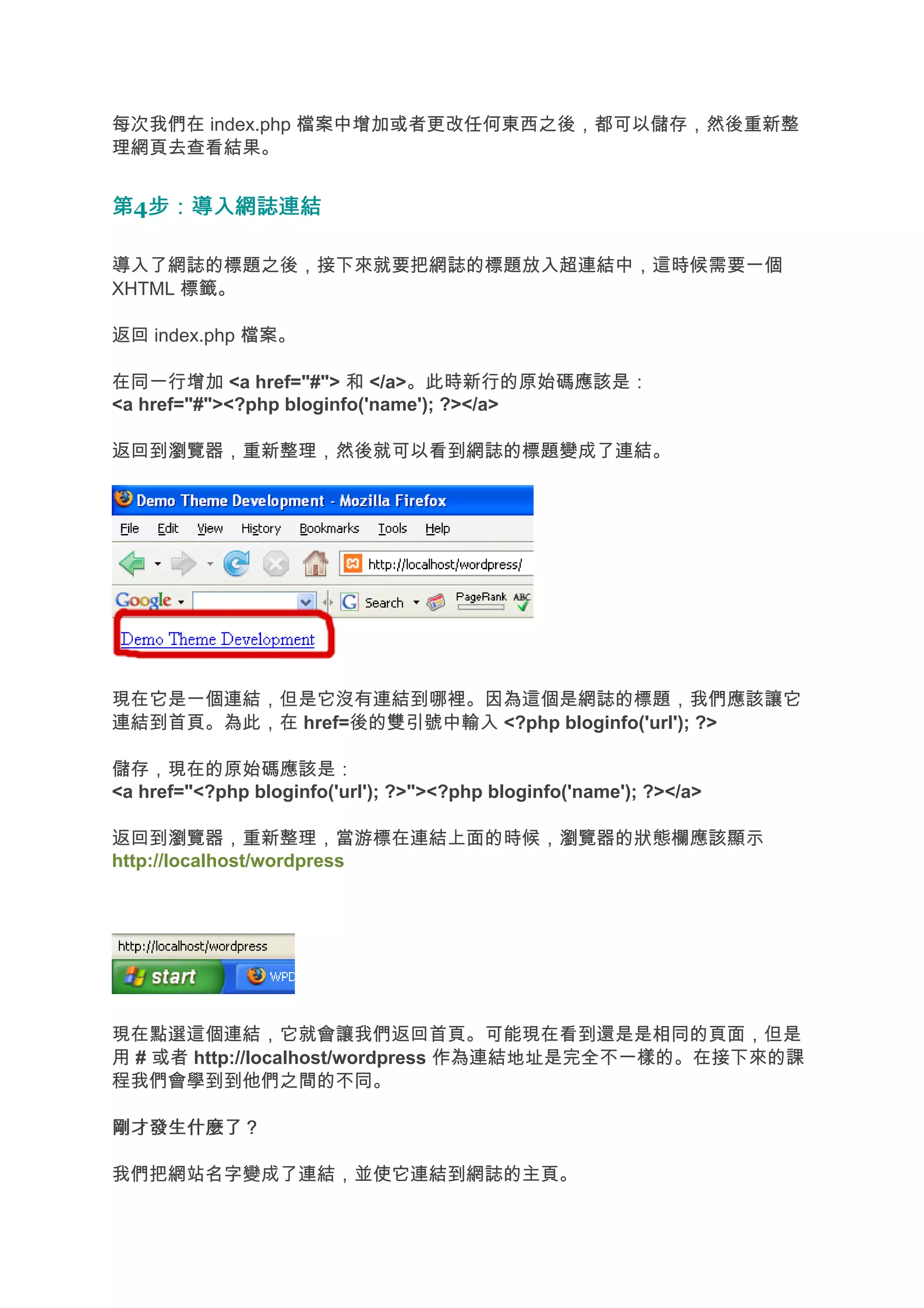 每次我們在 index.php 檔案中增加或者更改任何東西之後，都可以儲存，然後重新整
理網頁去查看結果。


第4步：導入網誌連結
  步：導入網誌連結

導入了網誌的標題之後，接下來就要把網誌的標題放入超連結中，這時候需要一個
XHTML 標籤。

返回 index.php 檔案。

在同一行增加 <a href="#"> 和 </a>。此時新行的原始碼應該是：
<a href="#"><?php bloginfo('name'); ?></a>

返回到瀏覽器，重新整理，然後就可以看到網誌的標題變成了連結。




現在它是一個連結，但是它沒有連結到哪裡。因為這個是網誌的標題，我們應該讓它
連結到首頁。為此，在 href=後的雙引號中輸入 <?php bloginfo('url'); ?>

儲存，現在的原始碼應該是：
<a href="<?php bloginfo('url'); ?>"><?php bloginfo('name'); ?></a>

返回到瀏覽器，重新整理，當游標在連結上面的時候，瀏覽器的狀態欄應該顯示
http://localhost/wordpress




現在點選這個連結，它就會讓我們返回首頁。可能現在看到還是是相同的頁面，但是
用 # 或者 http://localhost/wordpress 作為連結地址是完全不一樣的。在接下來的課
程我們會學到到他們之間的不同。

剛才發生什麼了？

我們把網站名字變成了連結，並使它連結到網誌的主頁。
 
