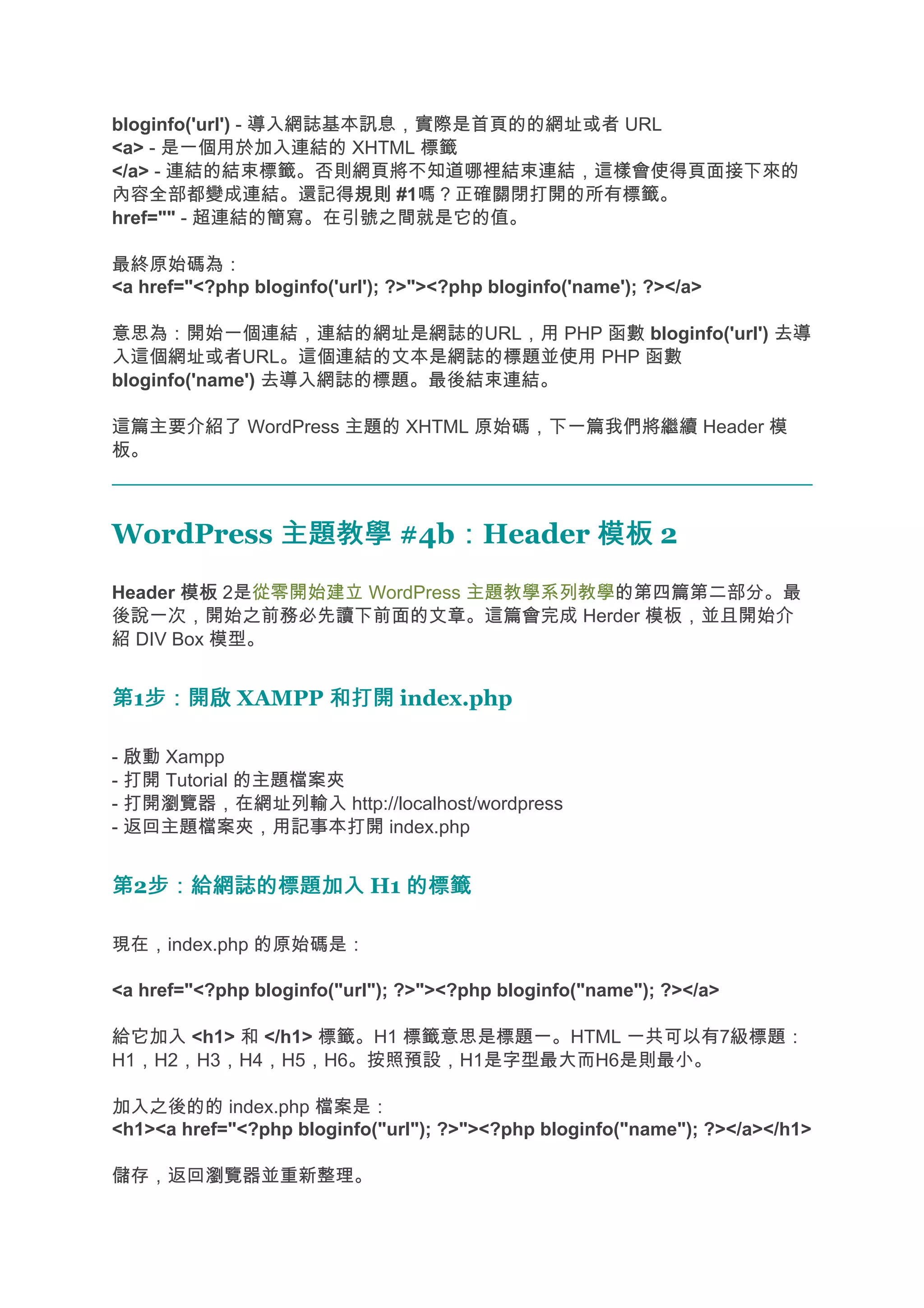 bloginfo('url') - 導入網誌基本訊息，實際是首頁的的網址或者 URL
<a> - 是一個用於加入連結的 XHTML 標籤
</a> - 連結的結束標籤。否則網頁將不知道哪裡結束連結，這樣會使得頁面接下來的
內容全部都變成連結。還記得規則 #1嗎？正確關閉打開的所有標籤。
                        規則
href="" - 超連結的簡寫。在引號之間就是它的值。

最終原始碼為：
<a href="<?php bloginfo('url'); ?>"><?php bloginfo('name'); ?></a>

意思為：開始一個連結，連結的網址是網誌的URL，用 PHP 函數 bloginfo('url') 去導
入這個網址或者URL。這個連結的文本是網誌的標題並使用 PHP 函數
bloginfo('name') 去導入網誌的標題。最後結束連結。

這篇主要介紹了 WordPress 主題的 XHTML 原始碼，下一篇我們將繼續 Header 模
板。



WordPress 主題教學 #4b：Header 模板 2
                  ：
Header 模板 2是從零開始建立 WordPress 主題教學系列教學的第四篇第二部分。最
後說一次，開始之前務必先讀下前面的文章。這篇會完成 Herder 模板，並且開始介
紹 DIV Box 模型。


第1步：開啟 XAMPP 和打開 index.php
  步：開啟

- 啟動 Xampp
- 打開 Tutorial 的主題檔案夾
- 打開瀏覽器，在網址列輸入 http://localhost/wordpress
- 返回主題檔案夾，用記事本打開 index.php


第2步：給網誌的標題加入 H1 的標籤
  步：給網誌的標題加入

現在，index.php 的原始碼是：

<a href="<?php bloginfo("url"); ?>"><?php bloginfo("name"); ?></a>

給它加入 <h1> 和 </h1> 標籤。H1 標籤意思是標題一。HTML 一共可以有7級標題：
H1，H2，H3，H4，H5，H6。按照預設，H1是字型最大而H6是則最小。

加入之後的的 index.php 檔案是：
<h1><a href="<?php bloginfo("url"); ?>"><?php bloginfo("name"); ?></a></h1>

儲存，返回瀏覽器並重新整理。
 