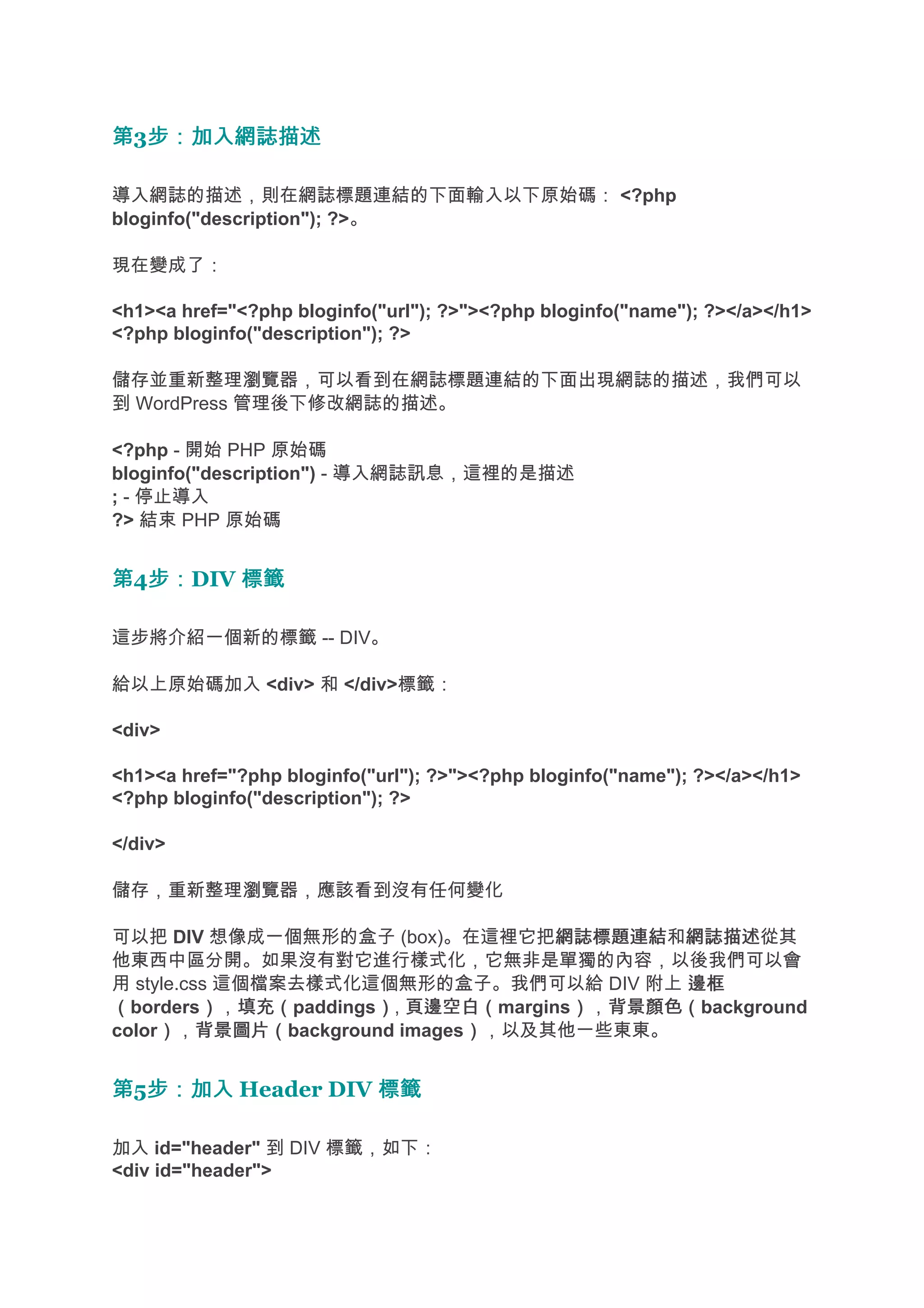 第3步：加入網誌描述
  步：加入網誌描述

導入網誌的描述，則在網誌標題連結的下面輸入以下原始碼： <?php
bloginfo("description"); ?>。

現在變成了：

<h1><a href="<?php bloginfo("url"); ?>"><?php bloginfo("name"); ?></a></h1>
<?php bloginfo("description"); ?>

儲存並重新整理瀏覽器，可以看到在網誌標題連結的下面出現網誌的描述，我們可以
到 WordPress 管理後下修改網誌的描述。

<?php - 開始 PHP 原始碼
bloginfo("description") - 導入網誌訊息，這裡的是描述
; - 停止導入
?> 結束 PHP 原始碼


第4步：
  步：DIV 標籤

這步將介紹一個新的標籤 -- DIV。

給以上原始碼加入 <div> 和 </div>標籤：

<div>

<h1><a href="?php bloginfo("url"); ?>"><?php bloginfo("name"); ?></a></h1>
<?php bloginfo("description"); ?>

</div>

儲存，重新整理瀏覽器，應該看到沒有任何變化

可以把 DIV 想像成一個無形的盒子 (box)。在這裡它把網誌標題連結 網誌描述從其
                                    網誌標題連結和網誌描述
他東西中區分開。如果沒有對它進行樣式化，它無非是單獨的內容，以後我們可以會
用 style.css 這個檔案去樣式化這個無形的盒子。我們可以給 DIV 附上 邊框
（borders），填充（
          ） 填充（paddings）, 頁邊空白（
                       ） 頁邊空白（margins），背景顏色（
                                     ） 背景顏色（background
color），背景圖片（
     ） 背景圖片（background images），以及其他一些東東。
                             ）


第5步：加入 Header DIV 標籤
  步：加入

加入 id="header" 到 DIV 標籤，如下：
<div id="header">
 