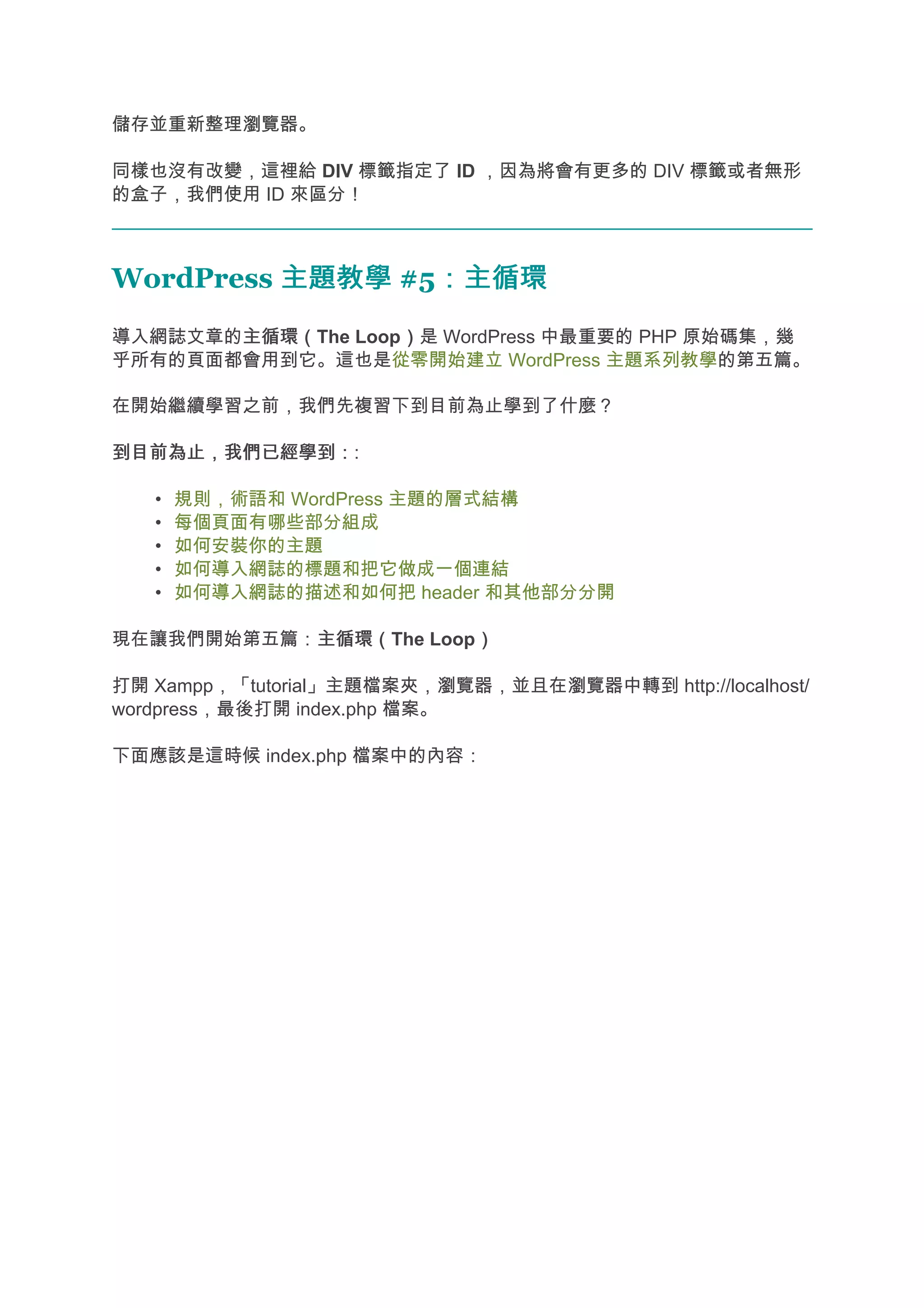 儲存並重新整理瀏覽器。

同樣也沒有改變，這裡給 DIV 標籤指定了 ID ，因為將會有更多的 DIV 標籤或者無形
的盒子，我們使用 ID 來區分！



WordPress 主題教學 #5：主循環
                 ：主循環
導入網誌文章的主循環（
       主循環（The Loop）是 WordPress 中最重要的 PHP 原始碼集，幾
                   ）
乎所有的頁面都會用到它。這也是從零開始建立 WordPress 主題系列教學的第五篇。

在開始繼續學習之前，我們先複習下到目前為止學到了什麼？

到目前為止，我們已經學到：
到目前為止，我們已經學到：:

   •   規則，術語和 WordPress 主題的層式結構
   •   每個頁面有哪些部分組成
   •   如何安裝你的主題
   •   如何導入網誌的標題和把它做成一個連結
   •   如何導入網誌的描述和如何把 header 和其他部分分開

現在讓我們開始第五篇：主循環（
           主循環（The Loop）
                       ）

打開 Xampp，「tutorial」主題檔案夾，瀏覽器，並且在瀏覽器中轉到 http://localhost/
wordpress，最後打開 index.php 檔案。

下面應該是這時候 index.php 檔案中的內容：
 