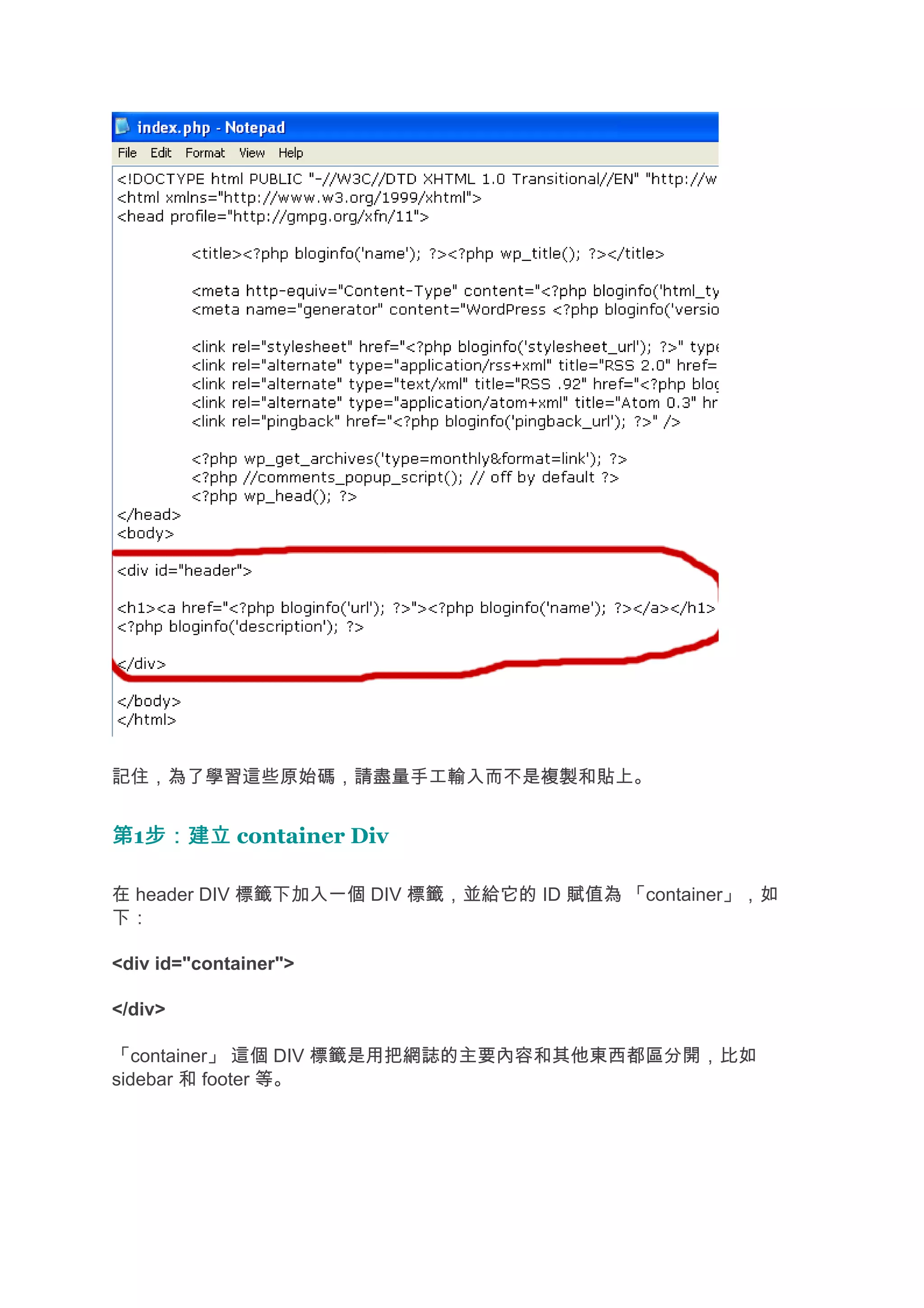 記住，為了學習這些原始碼，請盡量手工輸入而不是複製和貼上。


第1步：建立 container Div
  步：建立

在 header DIV 標籤下加入一個 DIV 標籤，並給它的 ID 賦值為 「container」，如
下：

<div id="container">

</div>

「container」 這個 DIV 標籤是用把網誌的主要內容和其他東西都區分開，比如
sidebar 和 footer 等。
 