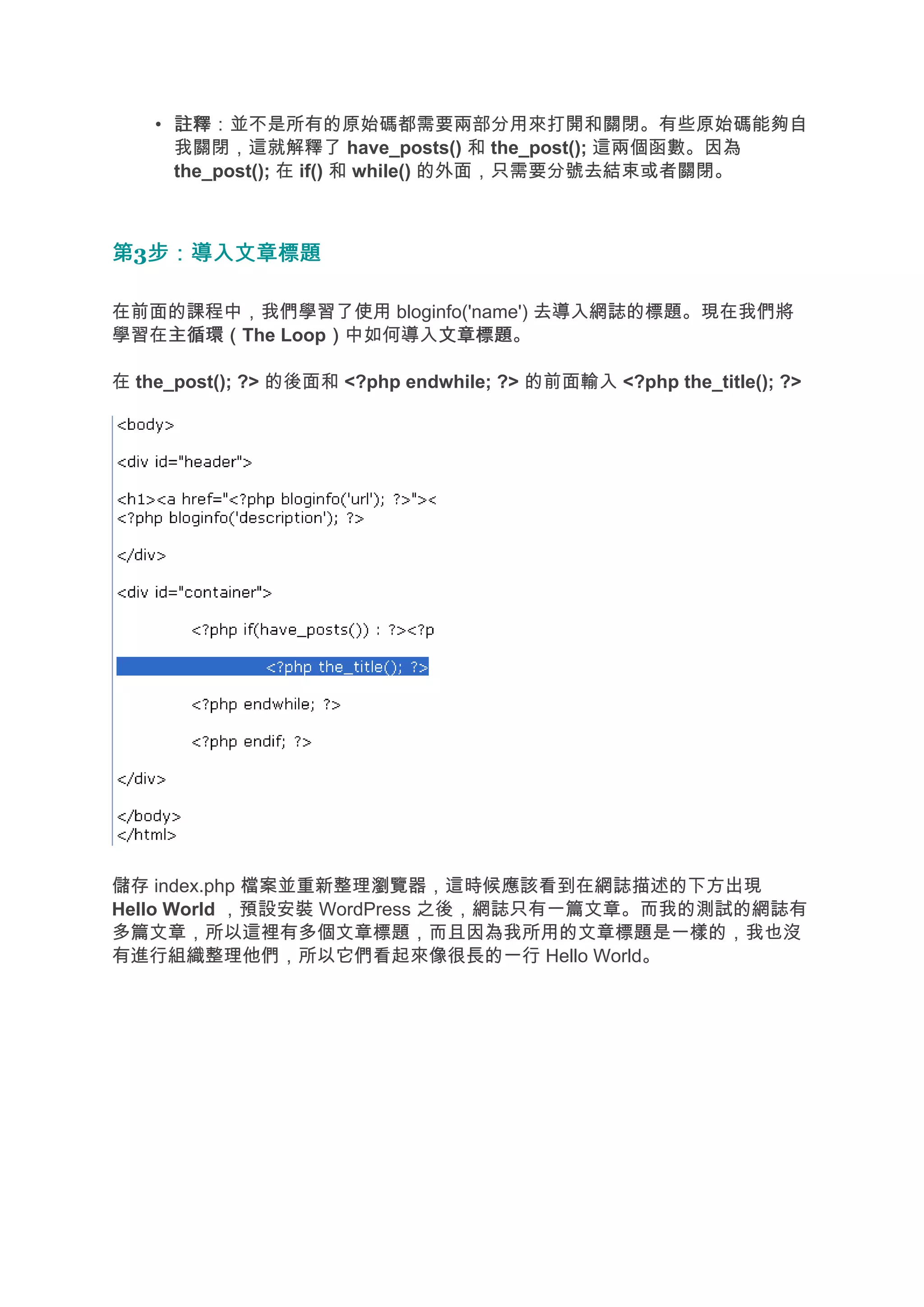 • 註釋
      註釋：並不是所有的原始碼都需要兩部分用來打開和關閉。有些原始碼能夠自
      我關閉，這就解釋了 have_posts() 和 the_post(); 這兩個函數。因為
      the_post(); 在 if() 和 while() 的外面，只需要分號去結束或者關閉。



第3步：導入文章標題
  步：導入文章標題

在前面的課程中，我們學習了使用 bloginfo('name') 去導入網誌的標題。現在我們將
學習在主循環（
   主循環（The Loop）中如何導入文章標題
               ）     文章標題。

在 the_post(); ?> 的後面和 <?php endwhile; ?> 的前面輸入 <?php the_title(); ?>




儲存 index.php 檔案並重新整理瀏覽器，這時候應該看到在網誌描述的下方出現
Hello World ，預設安裝 WordPress 之後，網誌只有一篇文章。而我的測試的網誌有
多篇文章，所以這裡有多個文章標題，而且因為我所用的文章標題是一樣的，我也沒
有進行組織整理他們，所以它們看起來像很長的一行 Hello World。
 