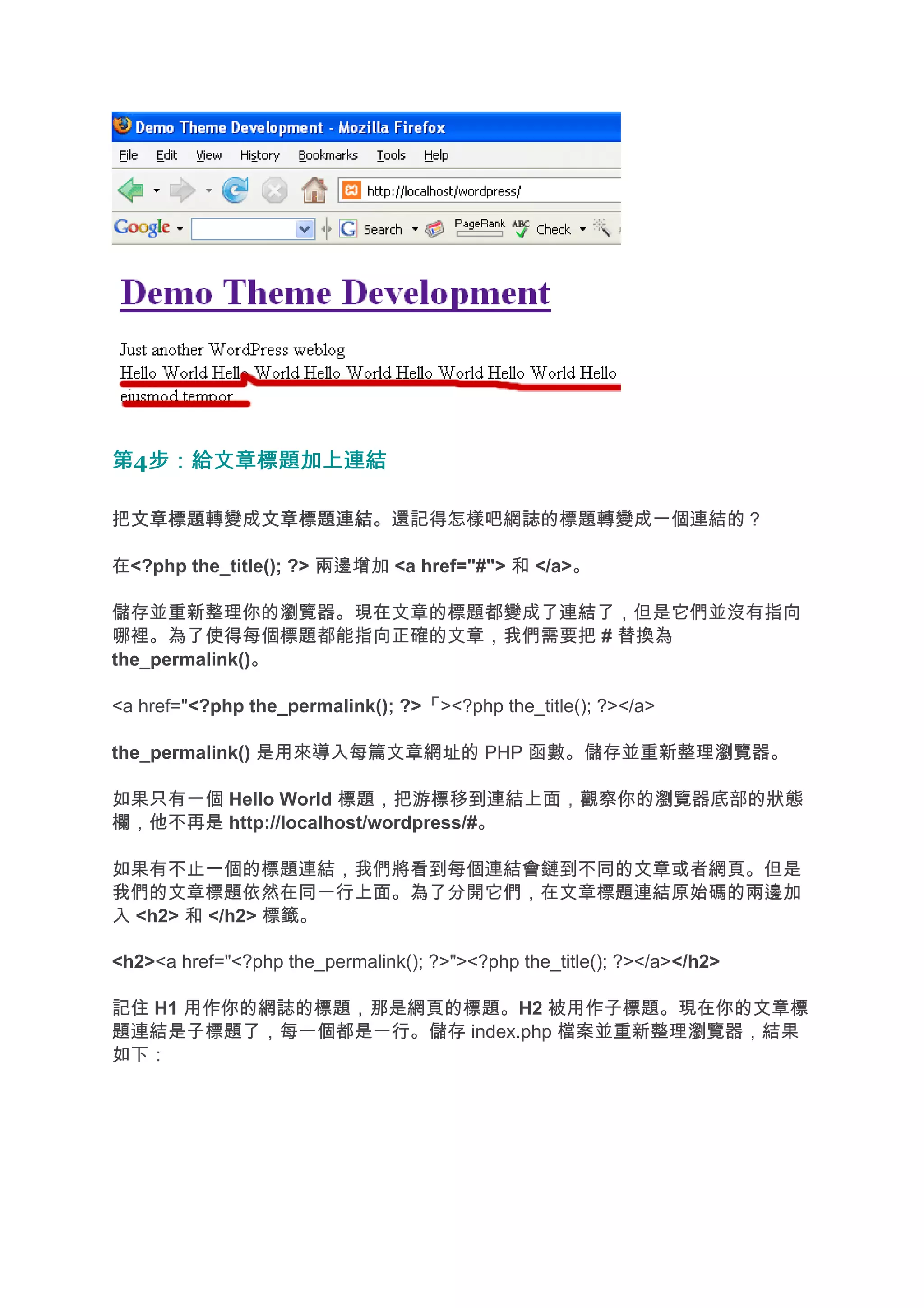 第4步：給文章標題加上連結
  步：給文章標題加上連結

把文章標題
 文章標題轉變成文章標題連結
        文章標題連結。還記得怎樣吧網誌的標題轉變成一個連結的？

在<?php the_title(); ?> 兩邊增加 <a href="#"> 和 </a>。

儲存並重新整理你的瀏覽器。現在文章的標題都變成了連結了，但是它們並沒有指向
哪裡。為了使得每個標題都能指向正確的文章，我們需要把 # 替換為
the_permalink()。

<a href="<?php the_permalink(); ?>「><?php the_title(); ?></a>

the_permalink() 是用來導入每篇文章網址的 PHP 函數。儲存並重新整理瀏覽器。

如果只有一個 Hello World 標題，把游標移到連結上面，觀察你的瀏覽器底部的狀態
欄，他不再是 http://localhost/wordpress/#。

如果有不止一個的標題連結，我們將看到每個連結會鏈到不同的文章或者網頁。但是
我們的文章標題依然在同一行上面。為了分開它們，在文章標題連結原始碼的兩邊加
入 <h2> 和 </h2> 標籤。

<h2><a href="<?php the_permalink(); ?>"><?php the_title(); ?></a></h2>

記住 H1 用作你的網誌的標題，那是網頁的標題。H2 被用作子標題。現在你的文章標
題連結是子標題了，每一個都是一行。儲存 index.php 檔案並重新整理瀏覽器，結果
如下：
 