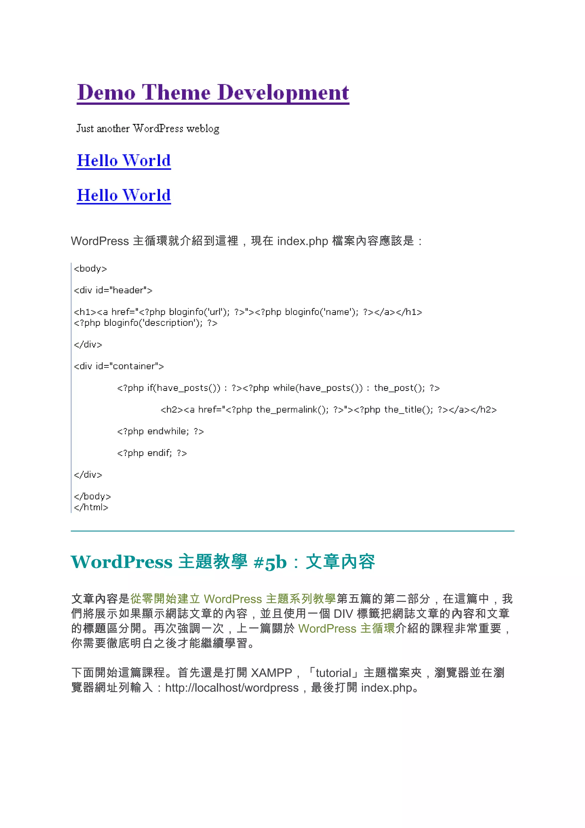 WordPress 主循環就介紹到這裡，現在 index.php 檔案內容應該是：




WordPress 主題教學 #5b：文章內容
                  ：文章內容
文章內容
文章內容是從零開始建立 WordPress 主題系列教學第五篇的第二部分，在這篇中，我
們將展示如果顯示網誌文章的內容，並且使用一個 DIV 標籤把網誌文章的內容 內容和文章
的標題
 標題區分開。再次強調一次，上一篇關於 WordPress 主循環介紹的課程非常重要，
你需要徹底明白之後才能繼續學習。

下面開始這篇課程。首先還是打開 XAMPP，「tutorial」主題檔案夾，瀏覽器並在瀏
覽器網址列輸入：http://localhost/wordpress，最後打開 index.php。
 