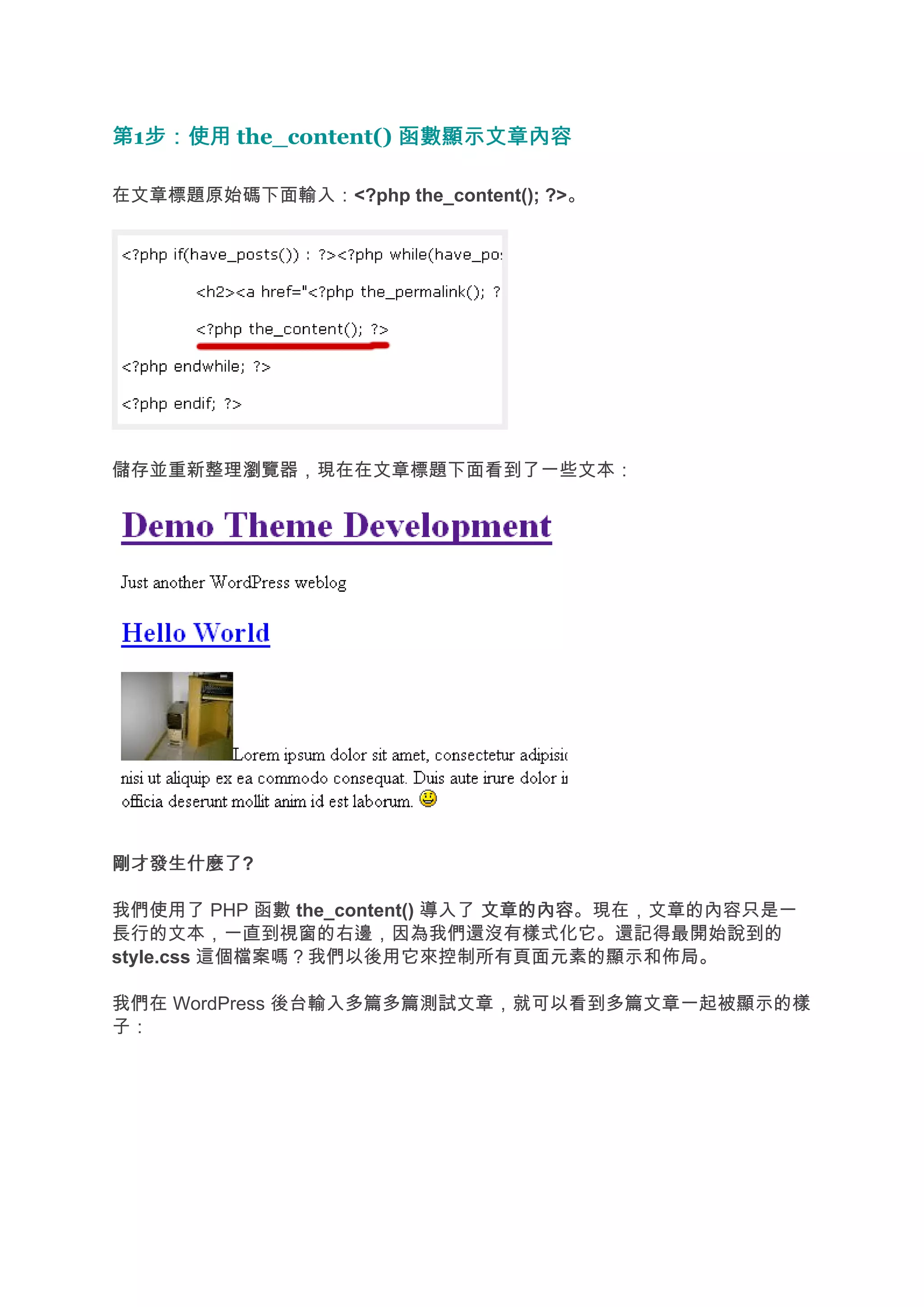 第1步：使用 the_content() 函數顯示文章內容
  步：使用

在文章標題原始碼下面輸入：<?php the_content(); ?>。




儲存並重新整理瀏覽器，現在在文章標題下面看到了一些文本：




剛才發生什麼了
剛才發生什麼了?

我們使用了 PHP 函數 the_content() 導入了 文章的內容
                               文章的內容。現在，文章的內容只是一
長行的文本，一直到視窗的右邊，因為我們還沒有樣式化它。還記得最開始說到的
style.css 這個檔案嗎？我們以後用它來控制所有頁面元素的顯示和佈局。

我們在 WordPress 後台輸入多篇多篇測試文章，就可以看到多篇文章一起被顯示的樣
子：
 