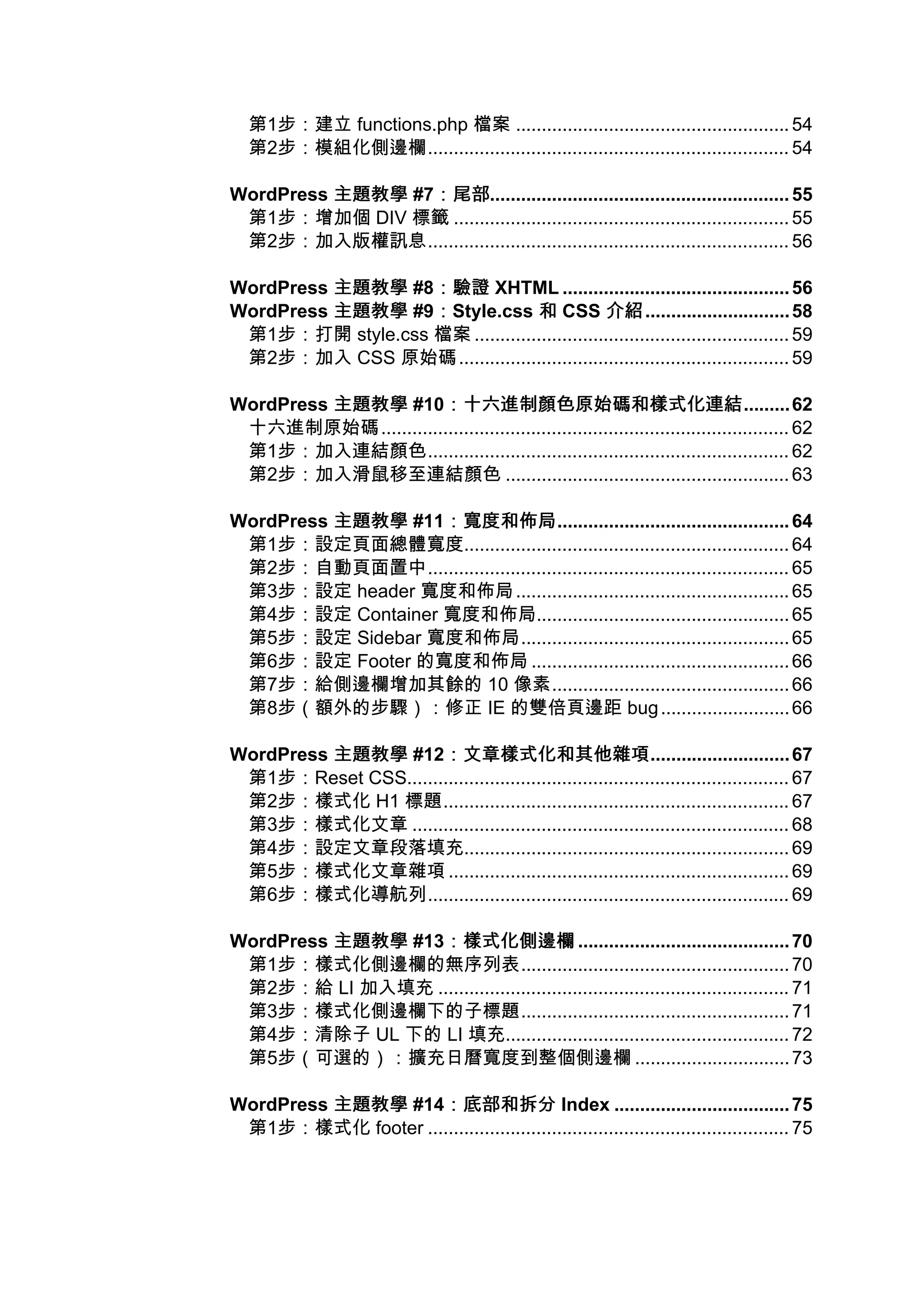 第1步：建立 functions.php 檔案 ..................................................... 54
  第2步：模組化側邊欄...................................................................... 54

WordPress 主題教學 #7：尾部
                 ：尾部.......................................................... 55
 第1步：增加個 DIV 標籤 ................................................................. 55
 第2步：加入版權訊息...................................................................... 56

WordPress 主題教學 #8：驗證 XHTML ............................................ 56
                  ：驗證
WordPress 主題教學 #9：Style.css 和 CSS 介紹
                  ：                            介紹............................ 58
 第1步：打開 style.css 檔案 ............................................................. 59
 第2步：加入 CSS 原始碼 ................................................................ 59

WordPress 主題教學 #10：十六進制顏色原始碼和樣式化連結
                     ：十六進制顏色原始碼和樣式化連結......... 62
 十六進制原始碼 ............................................................................... 62
 第1步：加入連結顏色...................................................................... 62
 第2步：加入滑鼠移至連結顏色 ....................................................... 63

WordPress 主題教學 #11：寬度和佈局
                  ：寬度和佈局............................................. 64
 第1步：設定頁面總體寬度............................................................... 64
 第2步：自動頁面置中...................................................................... 65
 第3步：設定 header 寬度和佈局 ..................................................... 65
 第4步：設定 Container 寬度和佈局................................................. 65
 第5步：設定 Sidebar 寬度和佈局.................................................... 65
 第6步：設定 Footer 的寬度和佈局 .................................................. 66
 第7步：給側邊欄增加其餘的 10 像素.............................................. 66
 第8步（額外的步驟）：修正 IE 的雙倍頁邊距 bug ......................... 66

WordPress 主題教學 #12：文章樣式化和其他雜項
                     ：文章樣式化和其他雜項........................... 67
 第1步：Reset CSS.......................................................................... 67
 第2步：樣式化 H1 標題................................................................... 67
 第3步：樣式化文章 ......................................................................... 68
 第4步：設定文章段落填充............................................................... 69
 第5步：樣式化文章雜項 .................................................................. 69
 第6步：樣式化導航列...................................................................... 69

WordPress 主題教學 #13：樣式化側邊欄 ......................................... 70
                  ：樣式化側邊欄
 第1步：樣式化側邊欄的無序列表.................................................... 70
 第2步：給 LI 加入填充 .................................................................... 71
 第3步：樣式化側邊欄下的子標題.................................................... 71
 第4步：清除子 UL 下的 LI 填充....................................................... 72
 第5步（可選的）：擴充日曆寬度到整個側邊欄 .............................. 73

WordPress 主題教學 #14：底部和拆分 Index .................................. 75
                   ：底部和拆分
 第1步：樣式化 footer ...................................................................... 75
 
