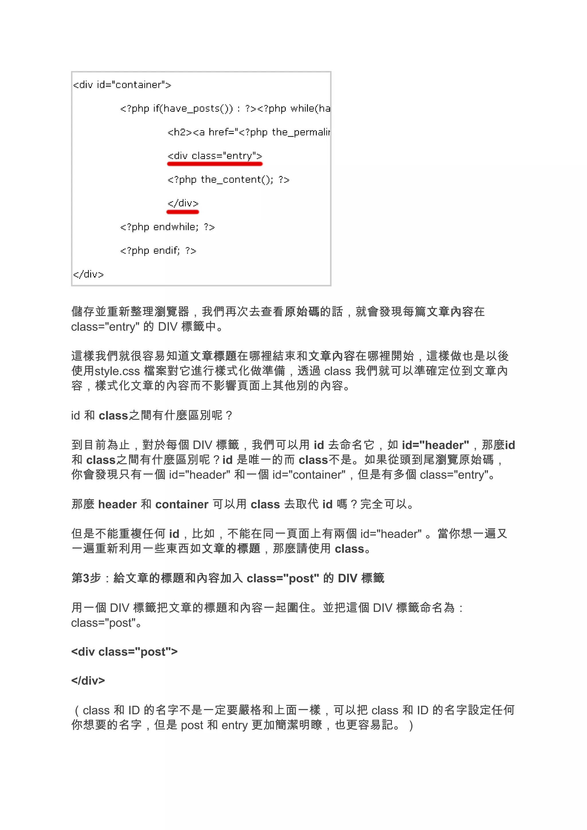 儲存並重新整理瀏覽器，我們再次去查看原始碼    原始碼的話，就會發現每篇文章內容
                                     文章內容在
class="entry" 的 DIV 標籤中。

這樣我們就很容易知道文章標題  文章標題在哪裡結束和文章內容
                          文章內容在哪裡開始，這樣做也是以後
使用style.css 檔案對它進行樣式化做準備，透過 class 我們就可以準確定位到文章內
容，樣式化文章的內容而不影響頁面上其他別的內容。

id 和 class之間有什麼區別呢？

到目前為止，對於每個 DIV 標籤，我們可以用 id 去命名它，如 id="header"，那麼id
和 class之間有什麼區別呢？id 是唯一的而 class不是。如果從頭到尾瀏覽原始碼，
你會發現只有一個 id="header" 和一個 id="container"，但是有多個 class="entry"。

那麼 header 和 container 可以用 class 去取代 id 嗎？完全可以。

但是不能重複任何 id，比如，不能在同一頁面上有兩個 id="header" 。當你想一遍又
一遍重新利用一些東西如文章的標題
             文章的標題，那麼請使用 class。

第3步：給文章的標題和內容加入 class="post" 的 DIV 標籤
  步：給文章的標題和內容加入

用一個 DIV 標籤把文章的標題和內容一起圍住。並把這個 DIV 標籤命名為：
class="post"。

<div class="post">

</div>

（class 和 ID 的名字不是一定要嚴格和上面一樣，可以把 class 和 ID 的名字設定任何
你想要的名字，但是 post 和 entry 更加簡潔明瞭，也更容易記。）
 