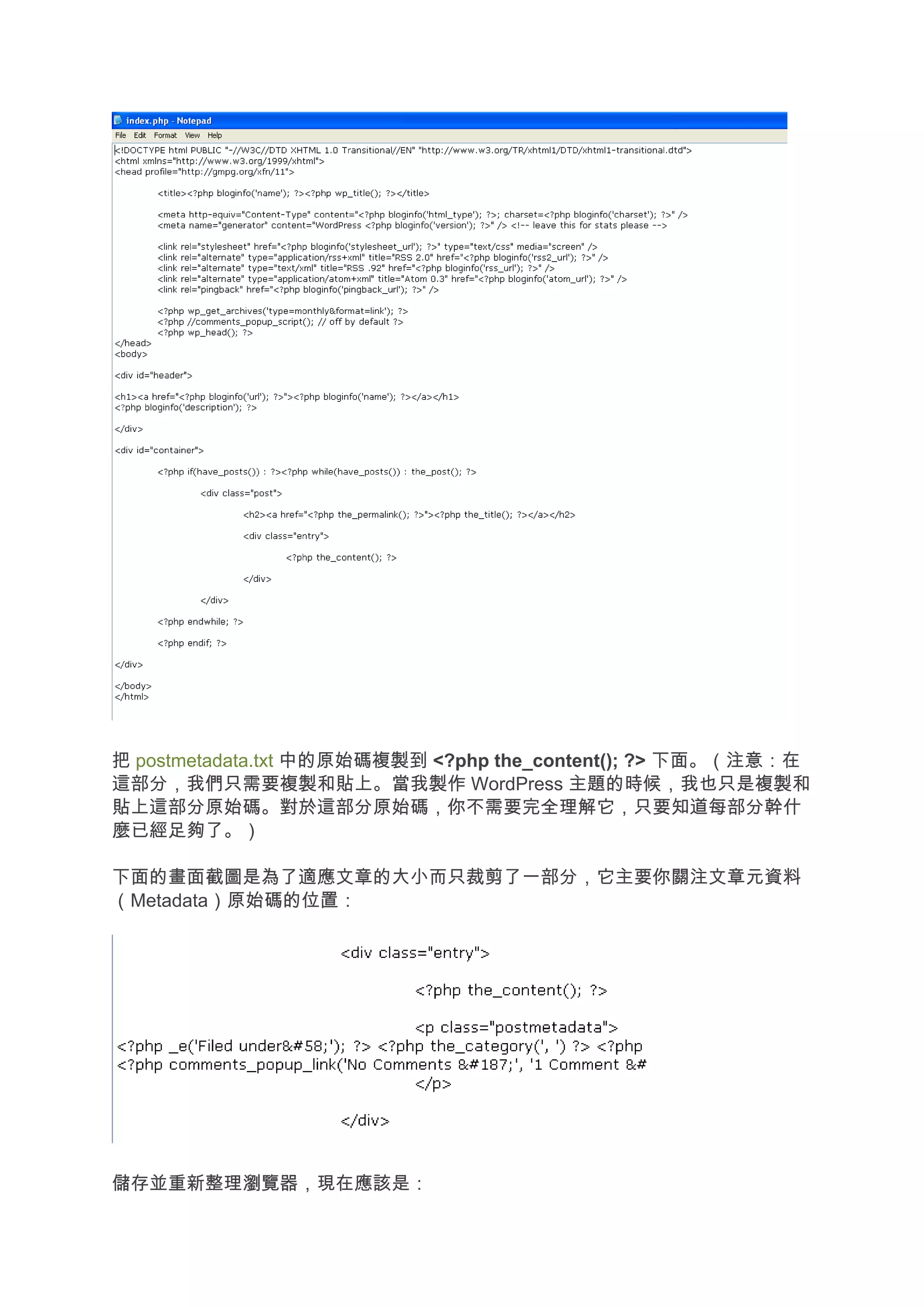把 postmetadata.txt 中的原始碼複製到 <?php the_content(); ?> 下面。（注意：在
這部分，我們只需要複製和貼上。當我製作 WordPress 主題的時候，我也只是複製和
貼上這部分原始碼。對於這部分原始碼，你不需要完全理解它，只要知道每部分幹什
麼已經足夠了。）

下面的畫面截圖是為了適應文章的大小而只裁剪了一部分，它主要你關注文章元資料
（Metadata）原始碼的位置：




儲存並重新整理瀏覽器，現在應該是：
 