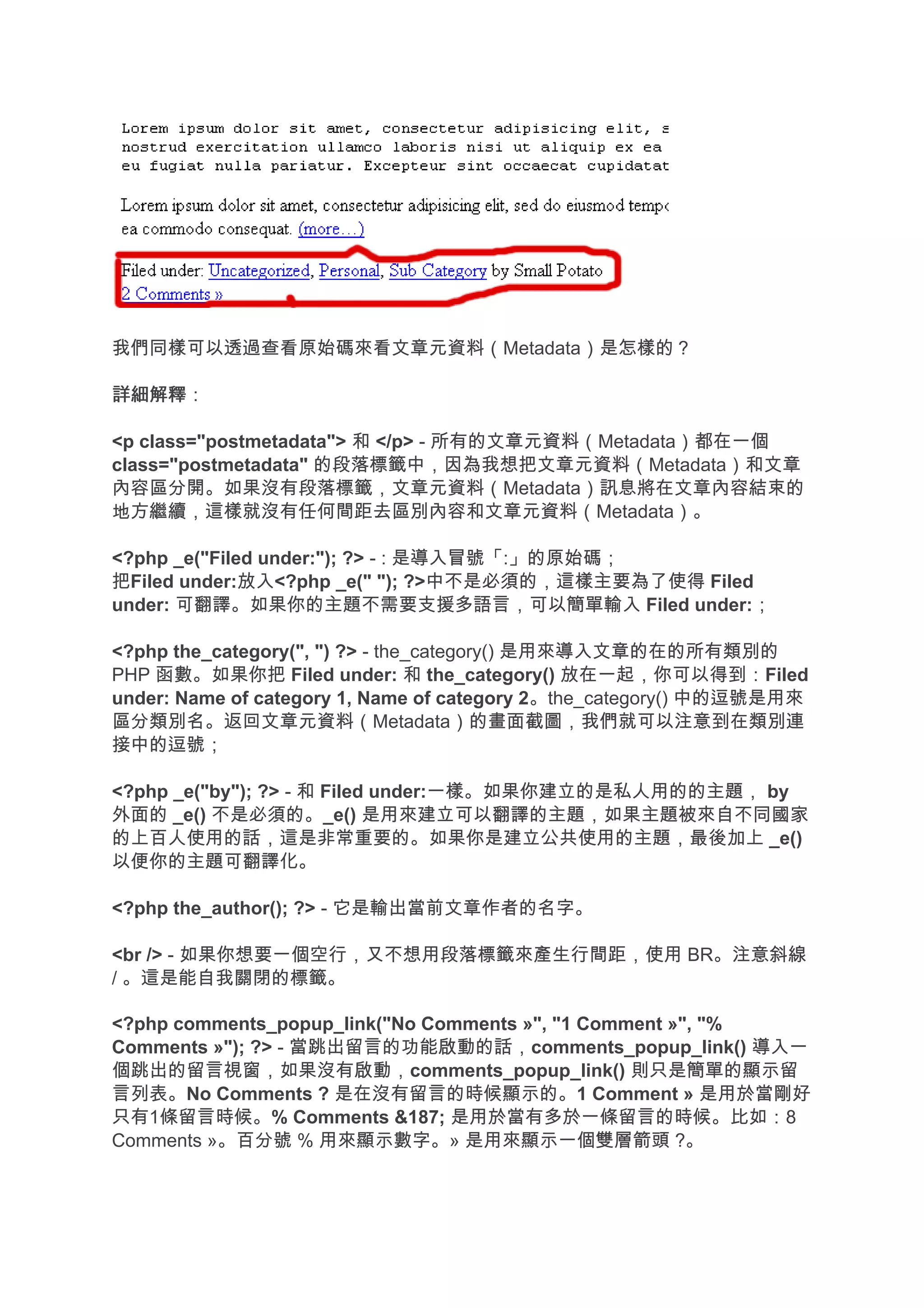 我們同樣可以透過查看原始碼來看文章元資料（Metadata）是怎樣的？

詳細解釋
詳細解釋：

<p class="postmetadata"> 和 </p> - 所有的文章元資料（Metadata）都在一個
class="postmetadata" 的段落標籤中，因為我想把文章元資料（Metadata）和文章
內容區分開。如果沒有段落標籤，文章元資料（Metadata）訊息將在文章內容結束的
地方繼續，這樣就沒有任何間距去區別內容和文章元資料（Metadata）。

<?php _e("Filed under:"); ?> - : 是導入冒號「:」的原始碼；
把Filed under:放入<?php _e(" "); ?>中不是必須的，這樣主要為了使得 Filed
under: 可翻譯。如果你的主題不需要支援多語言，可以簡單輸入 Filed under:；

<?php the_category(", ") ?> - the_category() 是用來導入文章的在的所有類別的
PHP 函數。如果你把 Filed under: 和 the_category() 放在一起，你可以得到：Filed
under: Name of category 1, Name of category 2。the_category() 中的逗號是用來
區分類別名。返回文章元資料（Metadata）的畫面截圖，我們就可以注意到在類別連
接中的逗號；

<?php _e("by"); ?> - 和 Filed under:一樣。如果你建立的是私人用的的主題， by
外面的 _e() 不是必須的。_e() 是用來建立可以翻譯的主題，如果主題被來自不同國家
的上百人使用的話，這是非常重要的。如果你是建立公共使用的主題，最後加上 _e()
以便你的主題可翻譯化。

<?php the_author(); ?> - 它是輸出當前文章作者的名字。

<br /> - 如果你想要一個空行，又不想用段落標籤來產生行間距，使用 BR。注意斜線
/ 。這是能自我關閉的標籤。

<?php comments_popup_link("No Comments »", "1 Comment »", "%
Comments »"); ?> - 當跳出留言的功能啟動的話，comments_popup_link() 導入一
個跳出的留言視窗，如果沒有啟動，comments_popup_link() 則只是簡單的顯示留
言列表。No Comments ? 是在沒有留言的時候顯示的。1 Comment » 是用於當剛好
只有1條留言時候。% Comments &187; 是用於當有多於一條留言的時候。比如：8
Comments »。百分號 % 用來顯示數字。» 是用來顯示一個雙層箭頭 ?。
 