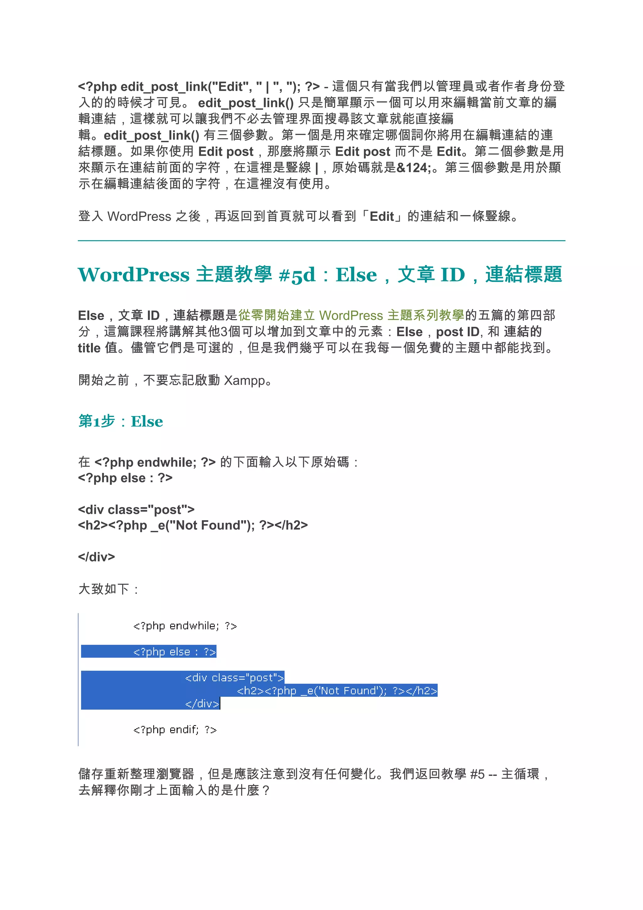 <?php edit_post_link("Edit", " | ", "); ?> - 這個只有當我們以管理員或者作者身份登
入的的時候才可見。 edit_post_link() 只是簡單顯示一個可以用來編輯當前文章的編
輯連結，這樣就可以讓我們不必去管理界面搜尋該文章就能直接編
輯。edit_post_link() 有三個參數。第一個是用來確定哪個詞你將用在編輯連結的連
結標題。如果你使用 Edit post，那麼將顯示 Edit post 而不是 Edit。第二個參數是用
來顯示在連結前面的字符，在這裡是豎線 |，原始碼就是&124;。第三個參數是用於顯
示在編輯連結後面的字符，在這裡沒有使用。

登入 WordPress 之後，再返回到首頁就可以看到「Edit」的連結和一條豎線。



WordPress 主題教學 #5d：Else，文章 ID，連結標題
                  ：    ，文章   ，連結標題
      ，文章 ，連結標題是從零開始建立 WordPress 主題系列教學的五篇的第四部
Else，文章 ID，連結標題
分，這篇課程將講解其他3個可以增加到文章中的元素：Else，post ID, 和 連結的
title 值。儘管它們是可選的，但是我們幾乎可以在我每一個免費的主題中都能找到。

開始之前，不要忘記啟動 Xampp。


第1步：
  步：Else

在 <?php endwhile; ?> 的下面輸入以下原始碼：
<?php else : ?>

<div class="post">
<h2><?php _e("Not Found"); ?></h2>

</div>

大致如下：




儲存重新整理瀏覽器，但是應該注意到沒有任何變化。我們返回教學 #5 -- 主循環，
去解釋你剛才上面輸入的是什麼？
 