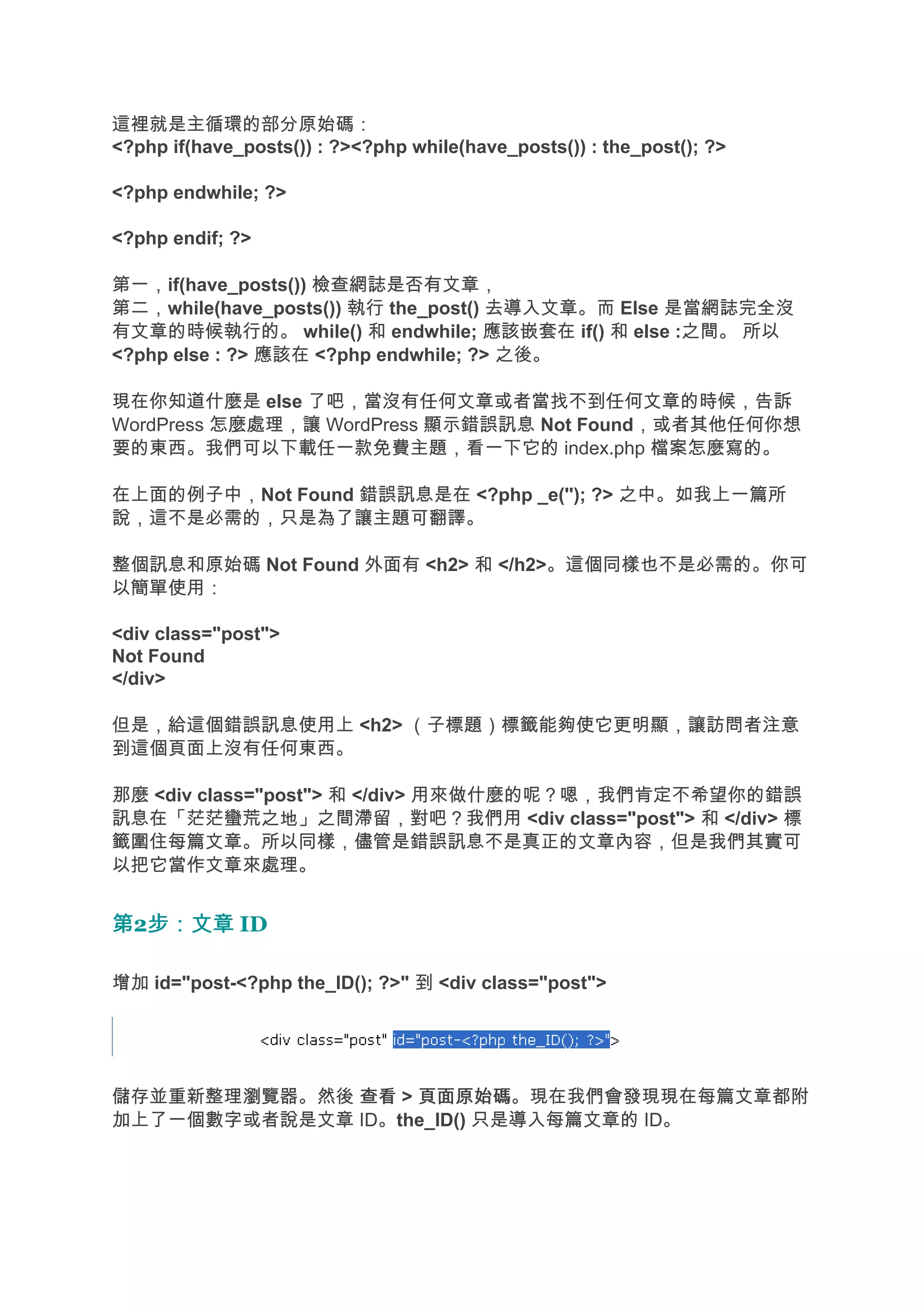 這裡就是主循環的部分原始碼：
<?php if(have_posts()) : ?><?php while(have_posts()) : the_post(); ?>

<?php endwhile; ?>

<?php endif; ?>

第一，if(have_posts()) 檢查網誌是否有文章，
第二，while(have_posts()) 執行 the_post() 去導入文章。而 Else 是當網誌完全沒
有文章的時候執行的。 while() 和 endwhile; 應該嵌套在 if() 和 else :之間。 所以
<?php else : ?> 應該在 <?php endwhile; ?> 之後。

現在你知道什麼是 else 了吧，當沒有任何文章或者當找不到任何文章的時候，告訴
WordPress 怎麼處理，讓 WordPress 顯示錯誤訊息 Not Found，或者其他任何你想
要的東西。我們可以下載任一款免費主題，看一下它的 index.php 檔案怎麼寫的。

在上面的例子中，Not Found 錯誤訊息是在 <?php _e(''); ?> 之中。如我上一篇所
說，這不是必需的，只是為了讓主題可翻譯。

整個訊息和原始碼 Not Found 外面有 <h2> 和 </h2>。這個同樣也不是必需的。你可
以簡單使用：

<div class="post">
Not Found
</div>

但是，給這個錯誤訊息使用上 <h2> （子標題）標籤能夠使它更明顯，讓訪問者注意
到這個頁面上沒有任何東西。

那麼 <div class="post"> 和 </div> 用來做什麼的呢？嗯，我們肯定不希望你的錯誤
訊息在「茫茫蠻荒之地」之間滯留，對吧？我們用 <div class="post"> 和 </div> 標
籤圍住每篇文章。所以同樣，儘管是錯誤訊息不是真正的文章內容，但是我們其實可
以把它當作文章來處理。


第2步：文章 ID
  步：文章

增加 id="post-<?php the_ID(); ?>" 到 <div class="post">




儲存並重新整理瀏覽器。然後 查看 > 頁面原始碼
                   頁面原始碼。現在我們會發現現在每篇文章都附
加上了一個數字或者說是文章 ID。the_ID() 只是導入每篇文章的 ID。
 