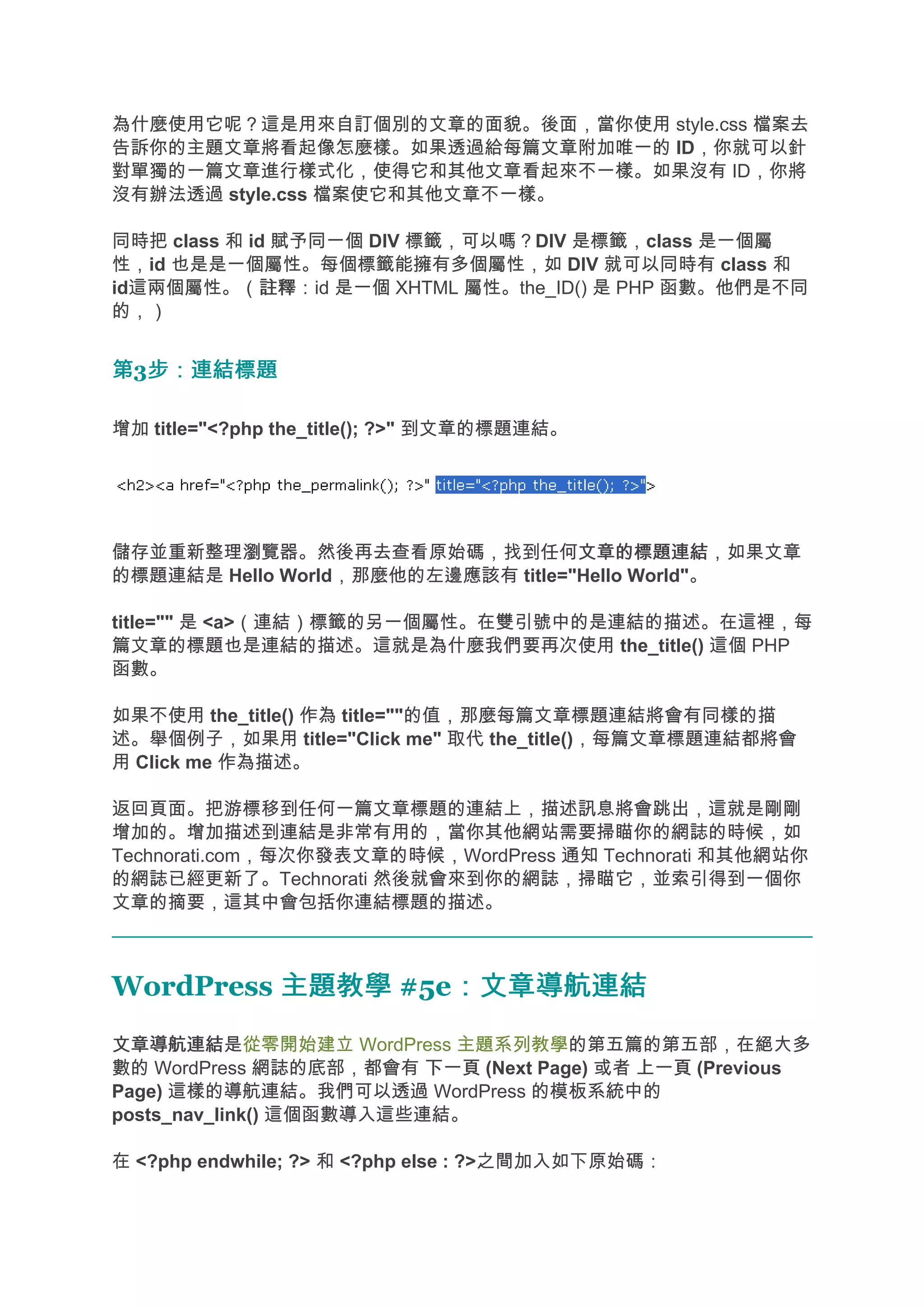 為什麼使用它呢？這是用來自訂個別的文章的面貌。後面，當你使用 style.css 檔案去
告訴你的主題文章將看起像怎麼樣。如果透過給每篇文章附加唯一的 ID，你就可以針
對單獨的一篇文章進行樣式化，使得它和其他文章看起來不一樣。如果沒有 ID，你將
沒有辦法透過 style.css 檔案使它和其他文章不一樣。

同時把 class 和 id 賦予同一個 DIV 標籤，可以嗎？DIV 是標籤，class 是一個屬
性，id 也是是一個屬性。每個標籤能擁有多個屬性，如 DIV 就可以同時有 class 和
id這兩個屬性。（註釋  註釋：id 是一個 XHTML 屬性。the_ID() 是 PHP 函數。他們是不同
的，）


第3步：連結標題
  步：連結標題

增加 title="<?php the_title(); ?>" 到文章的標題連結。




儲存並重新整理瀏覽器。然後再去查看原始碼，找到任何文章的標題連結    文章的標題連結，如果文章
的標題連結是 Hello World，那麼他的左邊應該有 title="Hello World"。

title="" 是 <a>（連結）標籤的另一個屬性。在雙引號中的是連結的描述。在這裡，每
篇文章的標題也是連結的描述。這就是為什麼我們要再次使用 the_title() 這個 PHP
函數。

如果不使用 the_title() 作為 title=""的值，那麼每篇文章標題連結將會有同樣的描
述。舉個例子，如果用 title="Click me" 取代 the_title()，每篇文章標題連結都將會
用 Click me 作為描述。

返回頁面。把游標移到任何一篇文章標題的連結上，描述訊息將會跳出，這就是剛剛
增加的。增加描述到連結是非常有用的，當你其他網站需要掃瞄你的網誌的時候，如
Technorati.com，每次你發表文章的時候，WordPress 通知 Technorati 和其他網站你
的網誌已經更新了。Technorati 然後就會來到你的網誌，掃瞄它，並索引得到一個你
文章的摘要，這其中會包括你連結標題的描述。



WordPress 主題教學 #5e：文章導航連結
                  ：文章導航連結
文章導航連結
文章導航連結是從零開始建立 WordPress 主題系列教學的第五篇的第五部，在絕大多
數的 WordPress 網誌的底部，都會有 下一頁 (Next Page) 或者 上一頁 (Previous
Page) 這樣的導航連結。我們可以透過 WordPress 的模板系統中的
posts_nav_link() 這個函數導入這些連結。

在 <?php endwhile; ?> 和 <?php else : ?>之間加入如下原始碼：
 