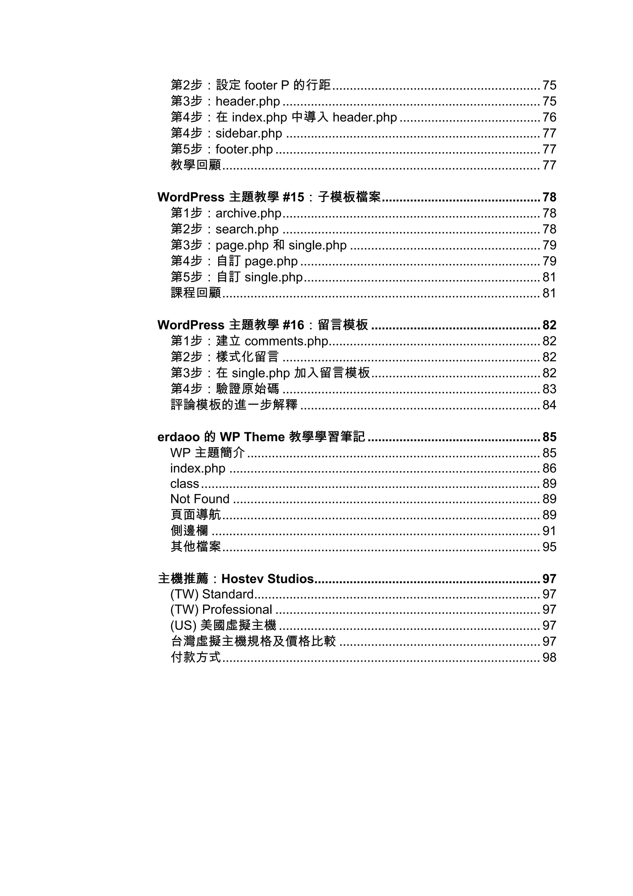 第2步：設定 footer P 的行距........................................................... 75
   第3步：header.php ......................................................................... 75
   第4步：在 index.php 中導入 header.php ........................................ 76
   第4步：sidebar.php ........................................................................ 77
   第5步：footer.php ........................................................................... 77
   教學回顧.......................................................................................... 77

WordPress 主題教學 #15：子模板檔案    ：子模板檔案............................................. 78
 第1步：archive.php......................................................................... 78
 第2步：search.php ......................................................................... 78
 第3步：page.php 和 single.php ...................................................... 79
 第4步：自訂 page.php .................................................................... 79
 第5步：自訂 single.php................................................................... 81
 課程回顧.......................................................................................... 81

WordPress 主題教學 #16：留言模板 ................................................ 82
                   ：留言模板
 第1步：建立 comments.php............................................................ 82
 第2步：樣式化留言 ......................................................................... 82
 第3步：在 single.php 加入留言模板................................................ 82
 第4步：驗證原始碼 ......................................................................... 83
 評論模板的進一步解釋 .................................................................... 84

erdaoo 的 WP Theme 教學學習筆記 ................................................. 85
  WP 主題簡介 ................................................................................... 85
  index.php ........................................................................................ 86
  class ................................................................................................ 89
  Not Found ....................................................................................... 89
  頁面導航.......................................................................................... 89
  側邊欄 ............................................................................................. 91
  其他檔案.......................................................................................... 95

主機推薦：
主機推薦：Hostev Studios................................................................ 97
 (TW) Standard................................................................................. 97
 (TW) Professional ........................................................................... 97
 (US) 美國虛擬主機 .......................................................................... 97
 台灣虛擬主機規格及價格比較 ......................................................... 97
 付款方式.......................................................................................... 98
 