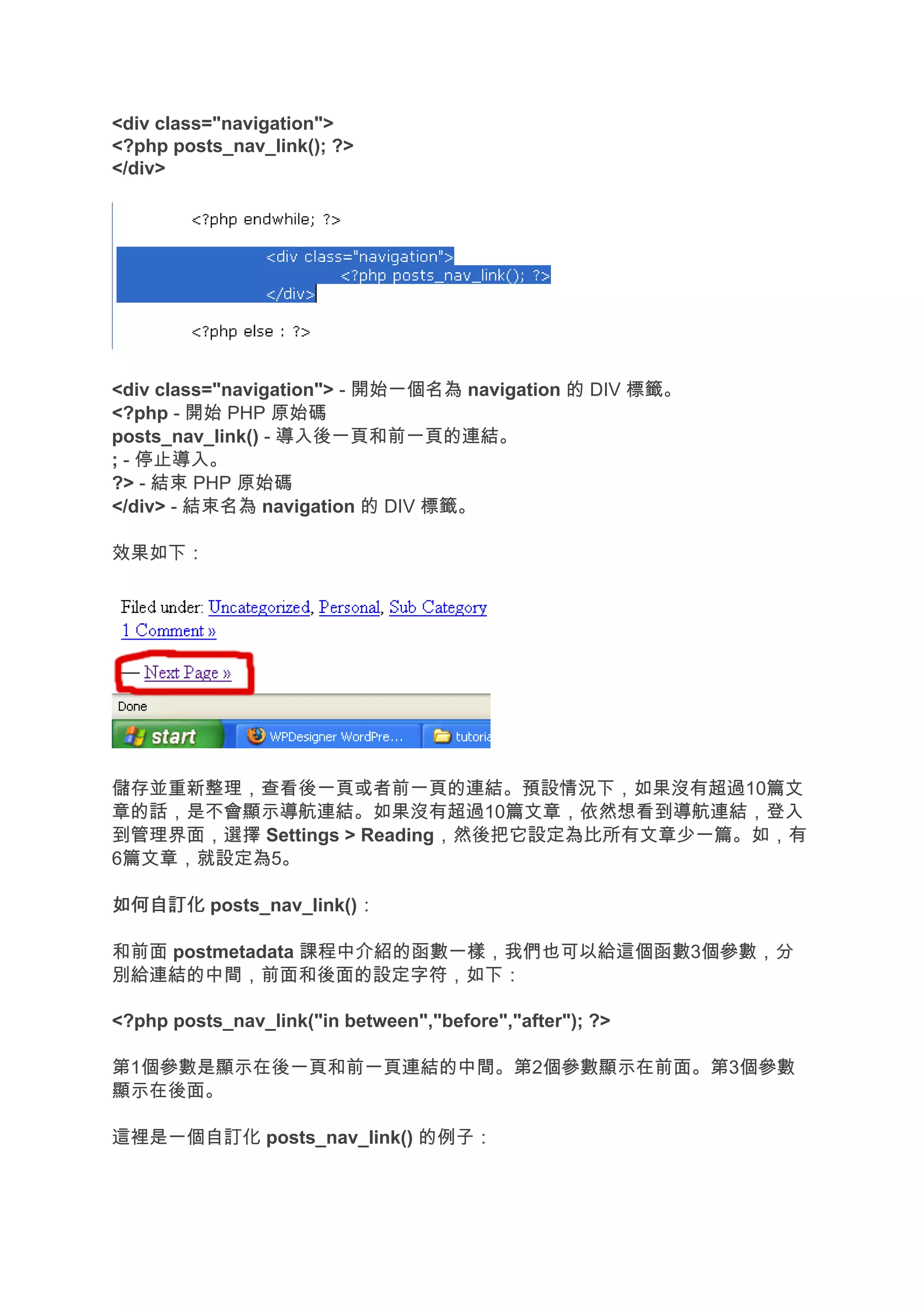 <div class="navigation">
<?php posts_nav_link(); ?>
</div>




<div class="navigation"> - 開始一個名為 navigation 的 DIV 標籤。
<?php - 開始 PHP 原始碼
posts_nav_link() - 導入後一頁和前一頁的連結。
; - 停止導入。
?> - 結束 PHP 原始碼
</div> - 結束名為 navigation 的 DIV 標籤。

效果如下：




儲存並重新整理，查看後一頁或者前一頁的連結。預設情況下，如果沒有超過10篇文
章的話，是不會顯示導航連結。如果沒有超過10篇文章，依然想看到導航連結，登入
到管理界面，選擇 Settings > Reading，然後把它設定為比所有文章少一篇。如，有
6篇文章，就設定為5。

如何自訂化 posts_nav_link()：

和前面 postmetadata 課程中介紹的函數一樣，我們也可以給這個函數3個參數，分
別給連結的中間，前面和後面的設定字符，如下：

<?php posts_nav_link("in between","before","after"); ?>

第1個參數是顯示在後一頁和前一頁連結的中間。第2個參數顯示在前面。第3個參數
顯示在後面。

這裡是一個自訂化 posts_nav_link() 的例子：
 