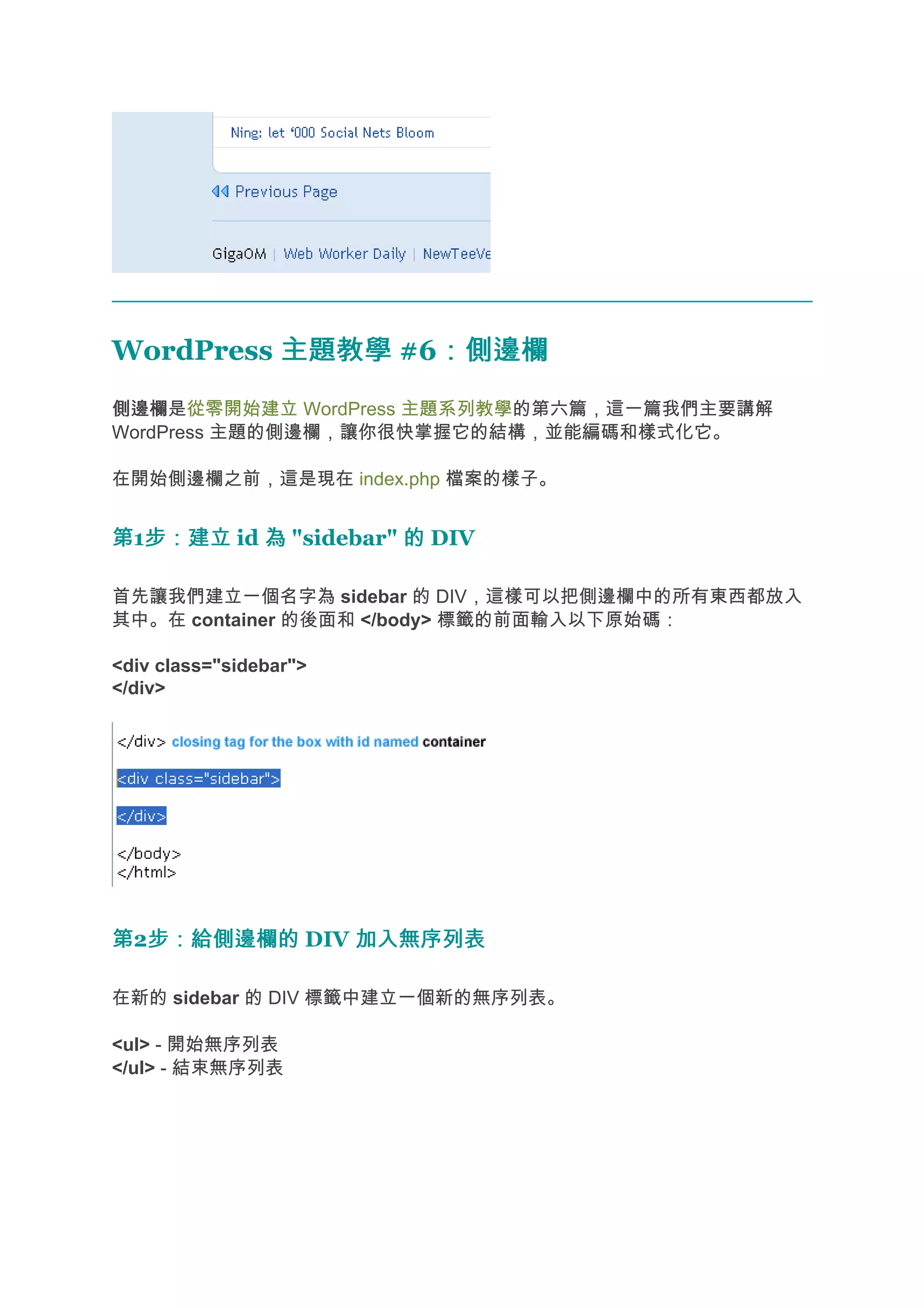 WordPress 主題教學 #6：側邊欄
                 ：側邊欄
側邊欄
側邊欄是從零開始建立 WordPress 主題系列教學的第六篇，這一篇我們主要講解
WordPress 主題的側邊欄，讓你很快掌握它的結構，並能編碼和樣式化它。

在開始側邊欄之前，這是現在 index.php 檔案的樣子。


第1步：建立 id 為 "sidebar" 的 DIV
  步：建立

首先讓我們建立一個名字為 sidebar 的 DIV，這樣可以把側邊欄中的所有東西都放入
其中。在 container 的後面和 </body> 標籤的前面輸入以下原始碼：

<div class="sidebar">
</div>




第2步：給側邊欄的 DIV 加入無序列表
  步：給側邊欄的

在新的 sidebar 的 DIV 標籤中建立一個新的無序列表。

<ul> - 開始無序列表
</ul> - 結束無序列表
 