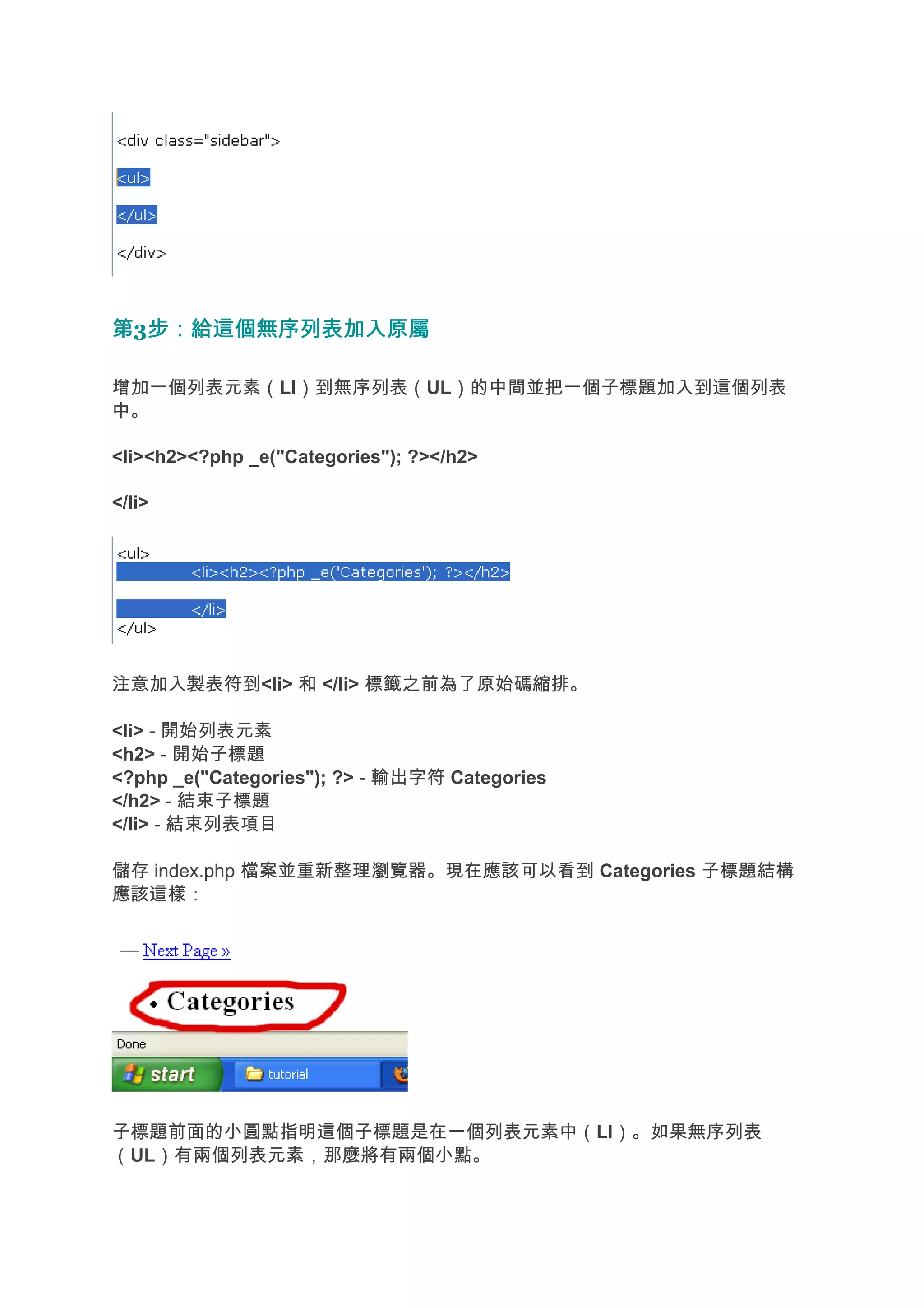 第3步：給這個無序列表加入原屬
  步：給這個無序列表加入原屬

增加一個列表元素（LI）到無序列表（UL）的中間並把一個子標題加入到這個列表
中。

<li><h2><?php _e("Categories"); ?></h2>

</li>




注意加入製表符到<li> 和 </li> 標籤之前為了原始碼縮排。

<li> - 開始列表元素
<h2> - 開始子標題
<?php _e("Categories"); ?> - 輸出字符 Categories
</h2> - 結束子標題
</li> - 結束列表項目

儲存 index.php 檔案並重新整理瀏覽器。現在應該可以看到 Categories 子標題結構
應該這樣：




子標題前面的小圓點指明這個子標題是在一個列表元素中（LI）。如果無序列表
（UL）有兩個列表元素，那麼將有兩個小點。
 