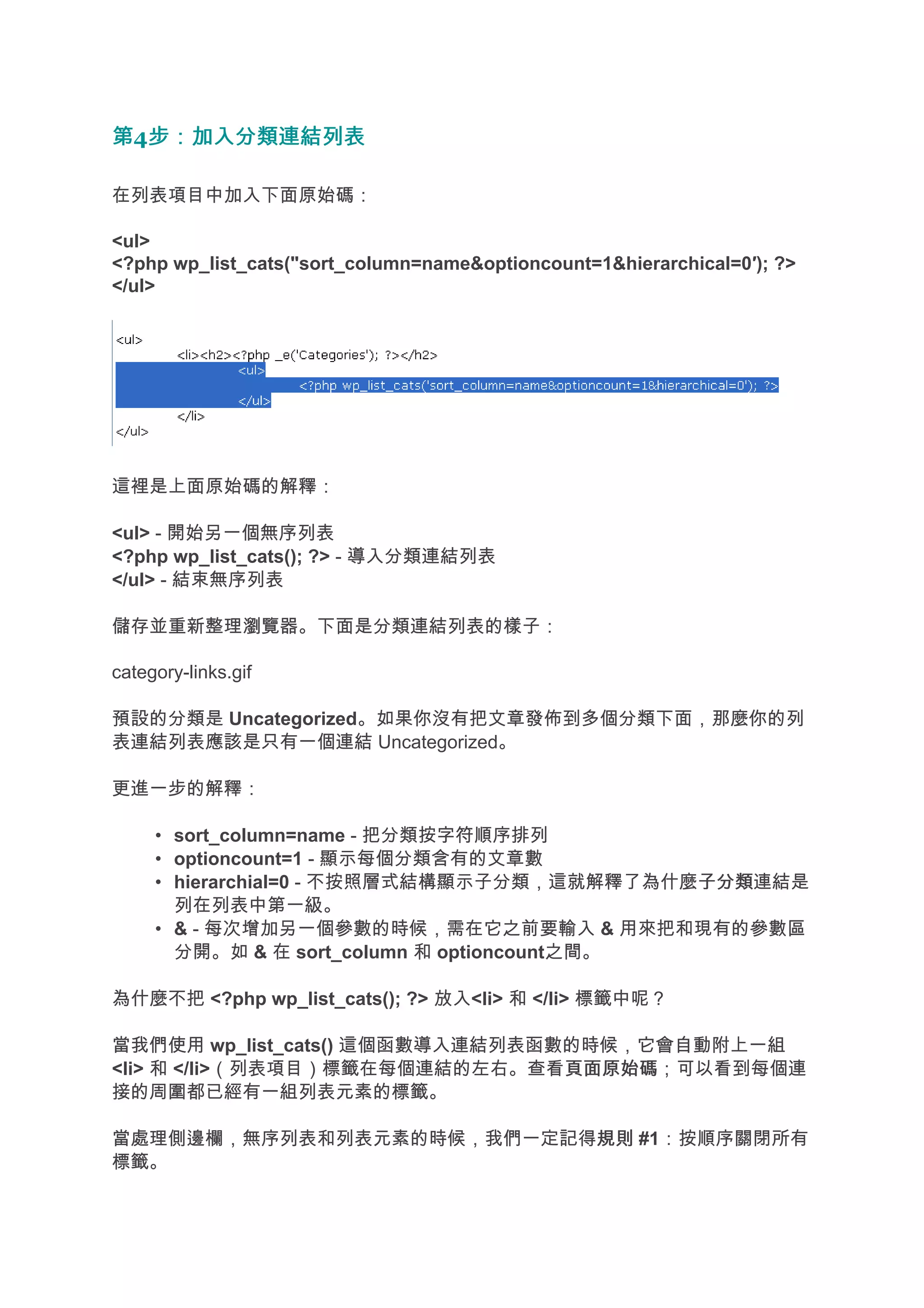 第4步：加入分類連結列表
  步：加入分類連結列表

在列表項目中加入下面原始碼：

<ul>
<?php wp_list_cats("sort_column=name&optioncount=1&hierarchical=0′); ?>
</ul>




這裡是上面原始碼的解釋：

<ul> - 開始另一個無序列表
<?php wp_list_cats(); ?> - 導入分類連結列表
</ul> - 結束無序列表

儲存並重新整理瀏覽器。下面是分類連結列表的樣子：

category-links.gif

預設的分類是 Uncategorized。如果你沒有把文章發佈到多個分類下面，那麼你的列
表連結列表應該是只有一個連結 Uncategorized。

更進一步的解釋：

     • sort_column=name - 把分類按字符順序排列
     • optioncount=1 - 顯示每個分類含有的文章數
     • hierarchial=0 - 不按照層式結構顯示子分類，這就解釋了為什麼子分類
                                             子分類連結是
       列在列表中第一級。
     • & - 每次增加另一個參數的時候，需在它之前要輸入 & 用來把和現有的參數區
       分開。如 & 在 sort_column 和 optioncount之間。

為什麼不把 <?php wp_list_cats(); ?> 放入<li> 和 </li> 標籤中呢？

當我們使用 wp_list_cats() 這個函數導入連結列表函數的時候，它會自動附上一組
<li> 和 </li>（列表項目）標籤在每個連結的左右。查看頁面原始碼
                                 頁面原始碼；可以看到每個連
接的周圍都已經有一組列表元素的標籤。

當處理側邊欄，無序列表和列表元素的時候，我們一定記得規則 #1：按順序關閉所有
                          規則
標籤。
 