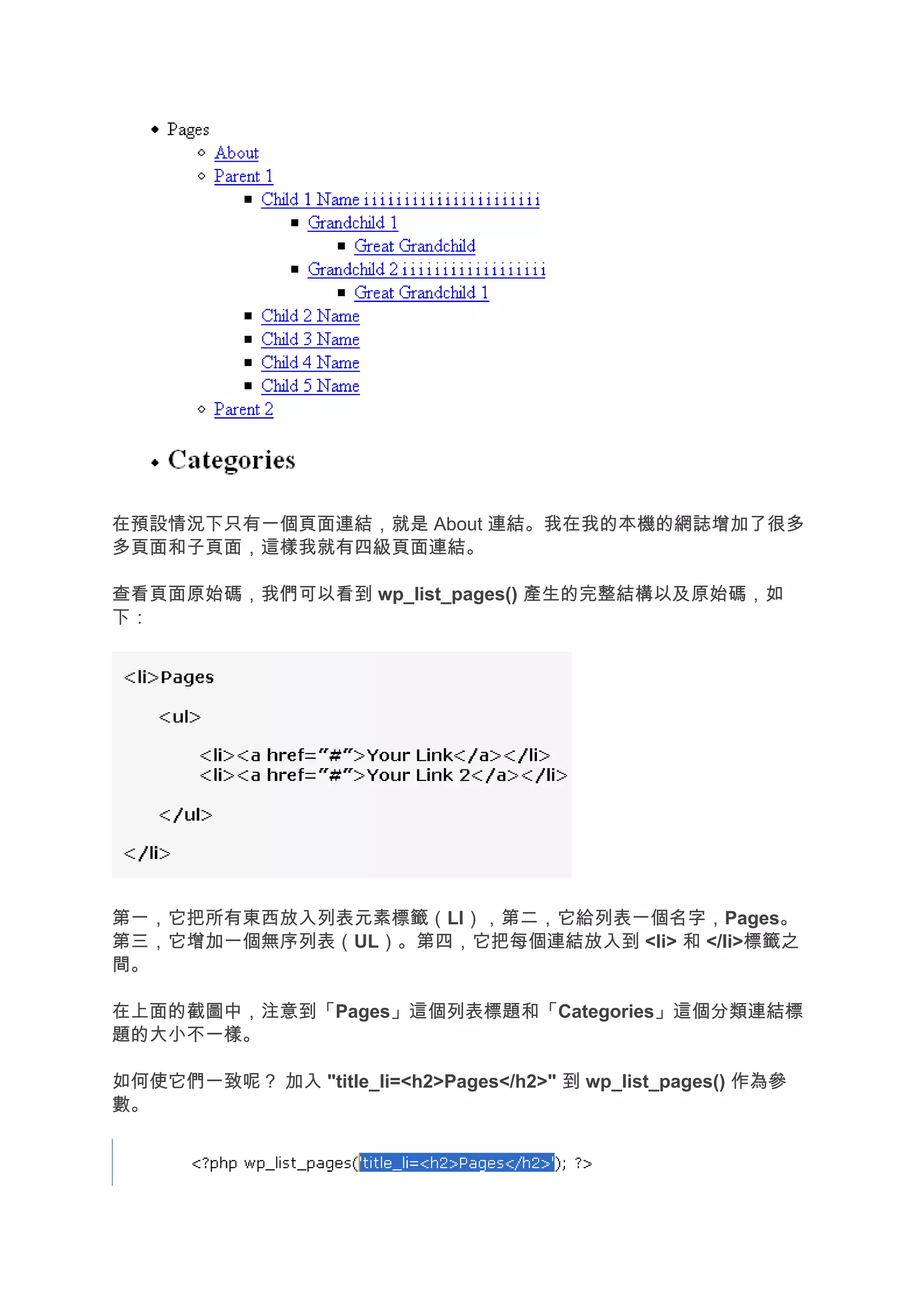 在預設情況下只有一個頁面連結，就是 About 連結。我在我的本機的網誌增加了很多
多頁面和子頁面，這樣我就有四級頁面連結。

查看頁面原始碼，我們可以看到 wp_list_pages() 產生的完整結構以及原始碼，如
下：




第一，它把所有東西放入列表元素標籤（LI），第二，它給列表一個名字，Pages。
第三，它增加一個無序列表（UL）。第四，它把每個連結放入到 <li> 和 </li>標籤之
間。

在上面的截圖中，注意到「Pages」這個列表標題和「Categories」這個分類連結標
題的大小不一樣。

如何使它們一致呢？ 加入 "title_li=<h2>Pages</h2>" 到 wp_list_pages() 作為參
數。
 