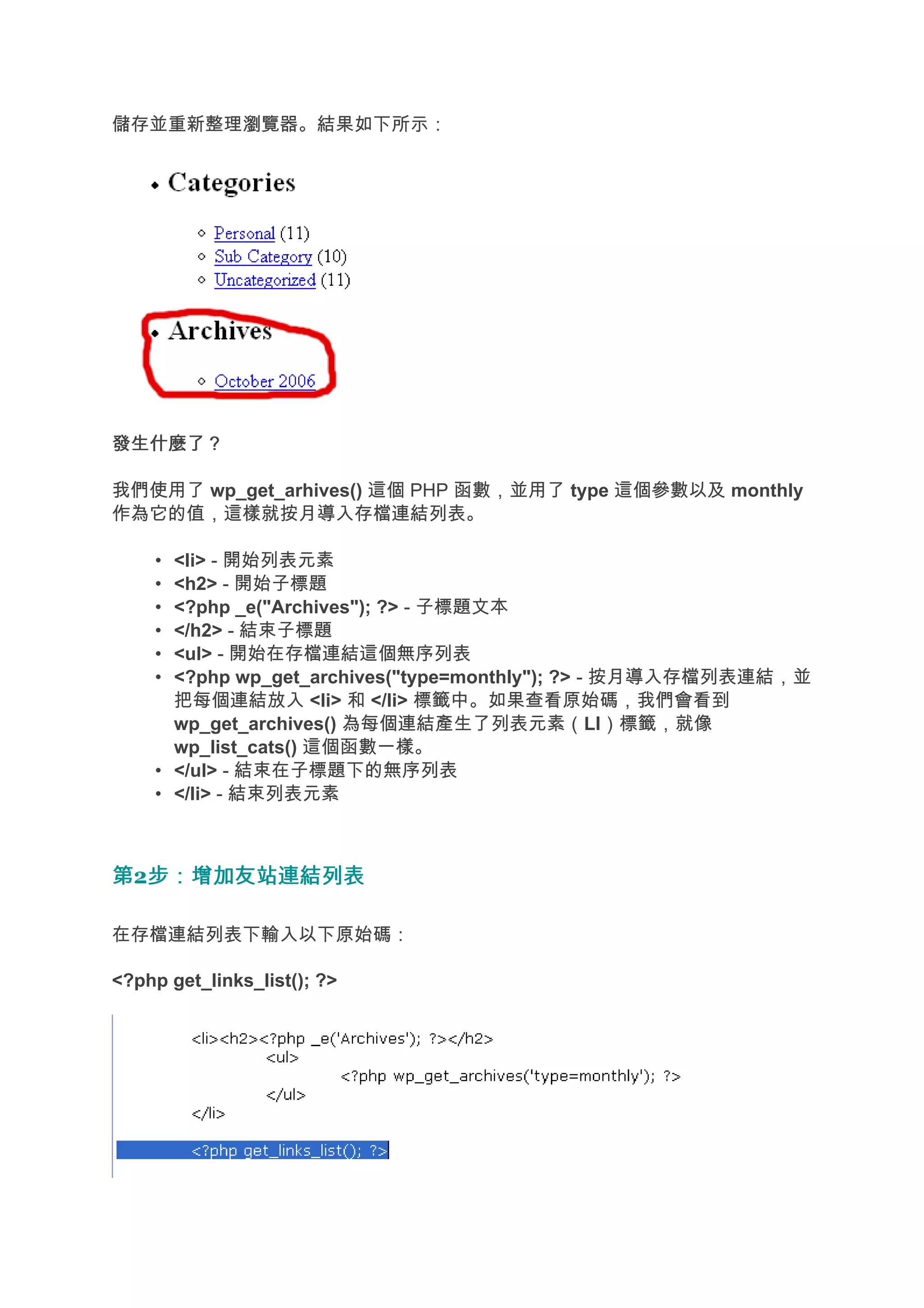 儲存並重新整理瀏覽器。結果如下所示：




發生什麼了？

我們使用了 wp_get_arhives() 這個 PHP 函數，並用了 type 這個參數以及 monthly
作為它的值，這樣就按月導入存檔連結列表。

    • <li> - 開始列表元素
    • <h2> - 開始子標題
    • <?php _e("Archives"); ?> - 子標題文本
    • </h2> - 結束子標題
    • <ul> - 開始在存檔連結這個無序列表
    • <?php wp_get_archives("type=monthly"); ?> - 按月導入存檔列表連結，並
      把每個連結放入 <li> 和 </li> 標籤中。如果查看原始碼，我們會看到
      wp_get_archives() 為每個連結產生了列表元素（LI）標籤，就像
      wp_list_cats() 這個函數一樣。
    • </ul> - 結束在子標題下的無序列表
    • </li> - 結束列表元素



第2步：增加友站連結列表
  步：增加友站連結列表

在存檔連結列表下輸入以下原始碼：

<?php get_links_list(); ?>
 