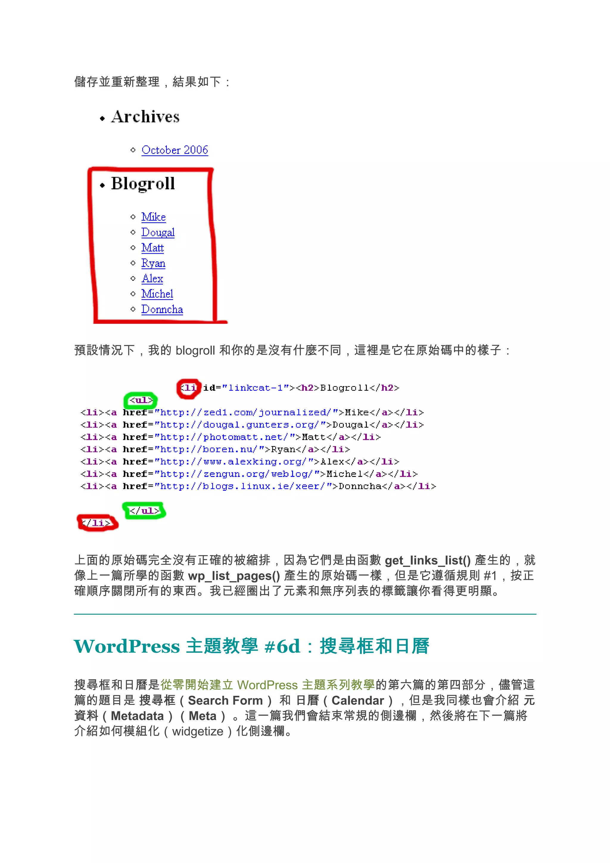 儲存並重新整理，結果如下：




預設情況下，我的 blogroll 和你的是沒有什麼不同，這裡是它在原始碼中的樣子：




上面的原始碼完全沒有正確的被縮排，因為它們是由函數 get_links_list() 產生的，就
像上一篇所學的函數 wp_list_pages() 產生的原始碼一樣，但是它遵循規則 #1，按正
確順序關閉所有的東西。我已經圈出了元素和無序列表的標籤讓你看得更明顯。



WordPress 主題教學 #6d：搜尋框和日曆
                  ：搜尋框和日曆
搜尋框和日曆是從零開始建立 WordPress 主題系列教學的第六篇的第四部分，儘管這
篇的題目是 搜尋框（
       搜尋框（Search Form） 和 日曆（
                      ）   日曆（Calendar），但是我同樣也會介紹 元
                                     ）
資料（
資料（Metadata）（
           ）（Meta） 。這一篇我們會結束常規的側邊欄，然後將在下一篇將
                 ）
介紹如何模組化（widgetize）化側邊欄。
 