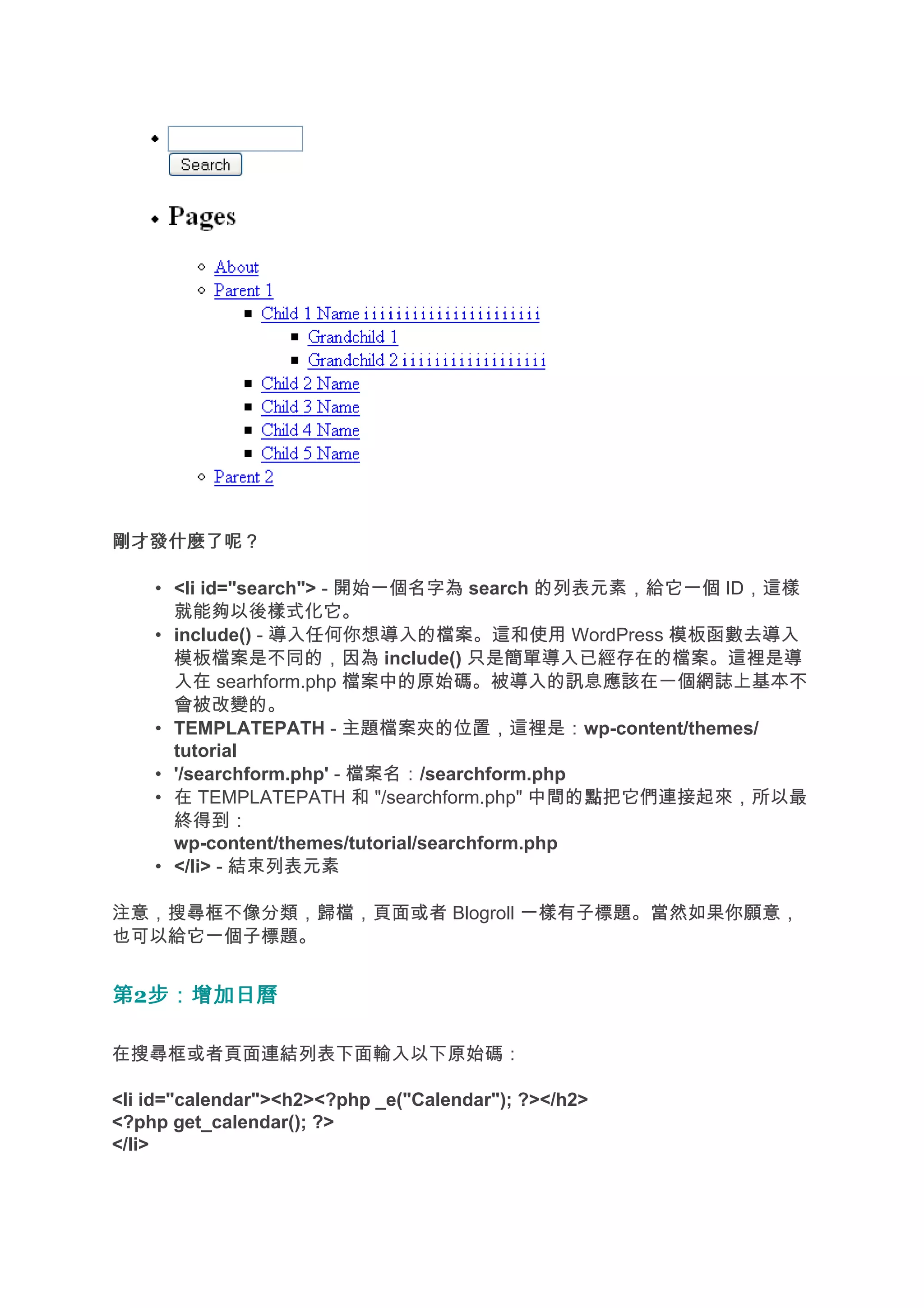 剛才發什麼了呢？

    • <li id="search"> - 開始一個名字為 search 的列表元素，給它一個 ID，這樣
      就能夠以後樣式化它。
    • include() - 導入任何你想導入的檔案。這和使用 WordPress 模板函數去導入
      模板檔案是不同的，因為 include() 只是簡單導入已經存在的檔案。這裡是導
      入在 searhform.php 檔案中的原始碼。被導入的訊息應該在一個網誌上基本不
      會被改變的。
    • TEMPLATEPATH - 主題檔案夾的位置，這裡是：wp-content/themes/
      tutorial
    • '/searchform.php' - 檔案名：/searchform.php
    • 在 TEMPLATEPATH 和 "/searchform.php" 中間的點把它們連接起來，所以最
                                                點
      終得到：
      wp-content/themes/tutorial/searchform.php
    • </li> - 結束列表元素

注意，搜尋框不像分類，歸檔，頁面或者 Blogroll 一樣有子標題。當然如果你願意，
也可以給它一個子標題。


第2步：增加日曆
  步：增加日曆

在搜尋框或者頁面連結列表下面輸入以下原始碼：

<li id="calendar"><h2><?php _e("Calendar"); ?></h2>
<?php get_calendar(); ?>
</li>
 