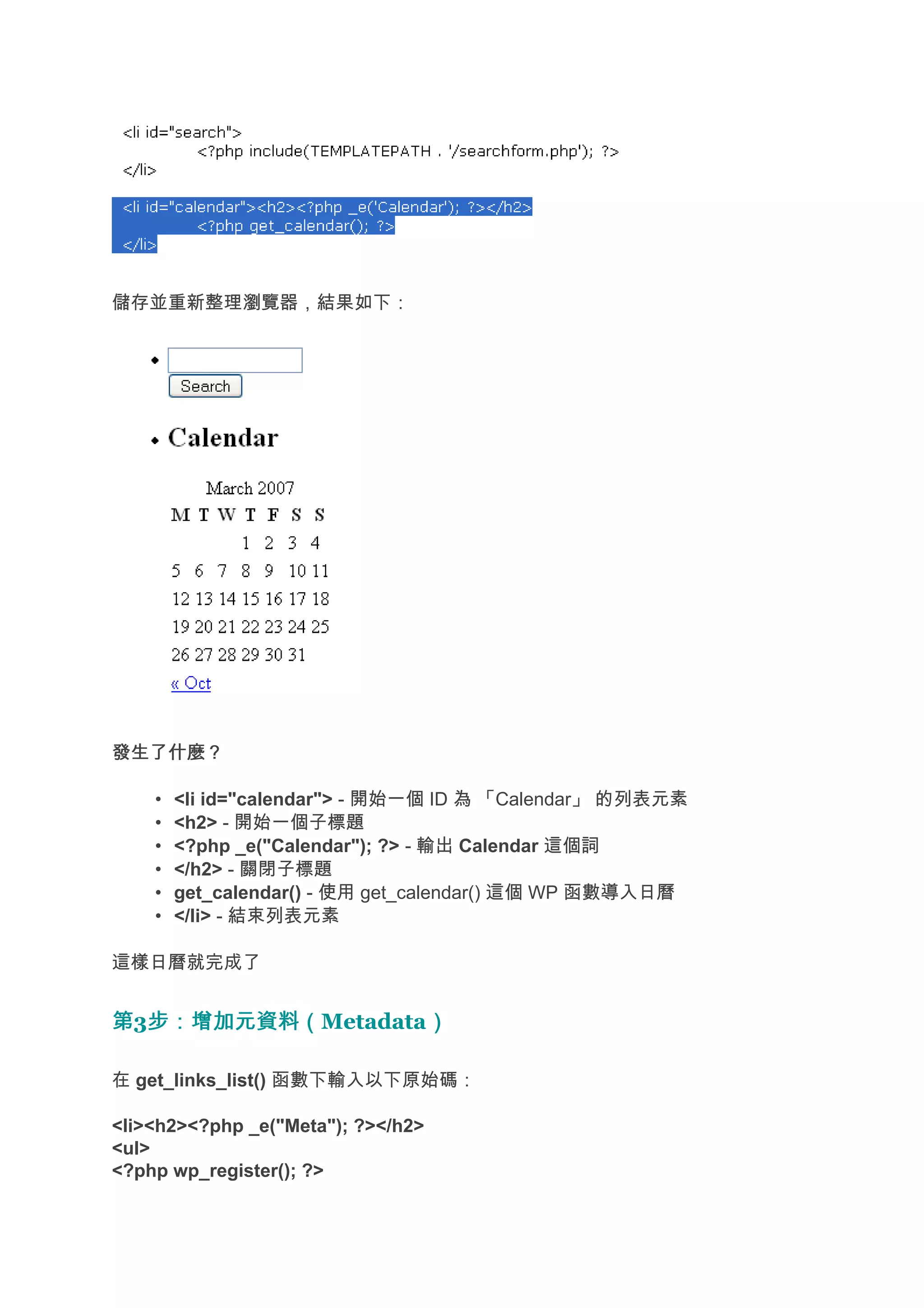 儲存並重新整理瀏覽器，結果如下：




發生了什麼？

    •   <li id="calendar"> - 開始一個 ID 為 「Calendar」 的列表元素
    •   <h2> - 開始一個子標題
    •   <?php _e("Calendar"); ?> - 輸出 Calendar 這個詞
    •   </h2> - 關閉子標題
    •   get_calendar() - 使用 get_calendar() 這個 WP 函數導入日曆
    •   </li> - 結束列表元素

這樣日曆就完成了


第3步：增加元資料（
  步：增加元資料（Metadata）
                  ）

在 get_links_list() 函數下輸入以下原始碼：

<li><h2><?php _e("Meta"); ?></h2>
<ul>
<?php wp_register(); ?>
 