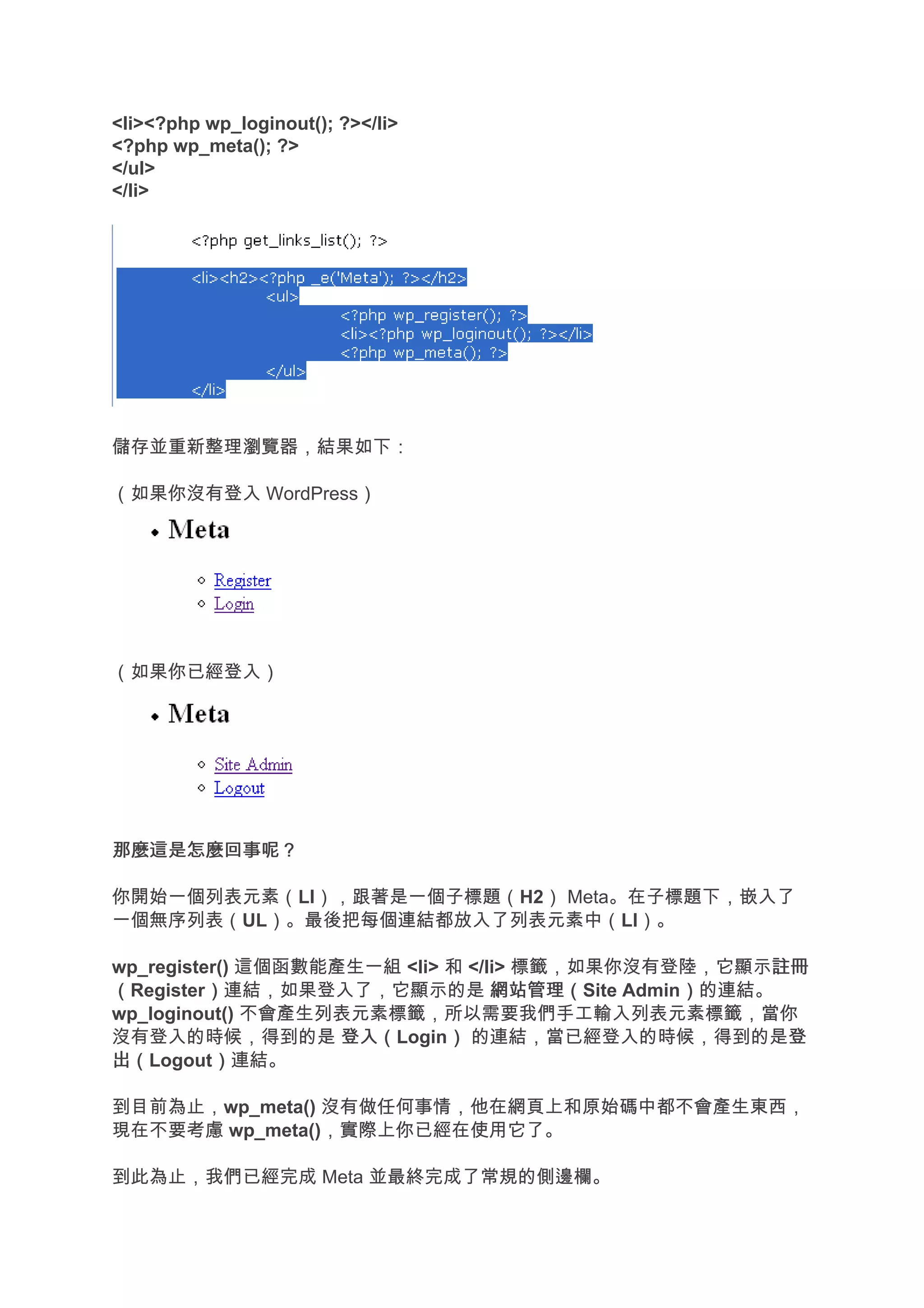 <li><?php wp_loginout(); ?></li>
<?php wp_meta(); ?>
</ul>
</li>




儲存並重新整理瀏覽器，結果如下：

（如果你沒有登入 WordPress）




（如果你已經登入）




那麼這是怎麼回事呢？

你開始一個列表元素（LI），跟著是一個子標題（H2） Meta。在子標題下，嵌入了
一個無序列表（UL）。最後把每個連結都放入了列表元素中（LI）。

wp_register() 這個函數能產生一組 <li> 和 </li> 標籤，如果你沒有登陸，它顯示註冊 註冊
（Register）連結，如果登入了，它顯示的是 網站管理（
          ）                       網站管理（Site Admin）的連結。
                                                 ）
wp_loginout() 不會產生列表元素標籤，所以需要我們手工輸入列表元素標籤，當你
沒有登入的時候，得到的是 登入（    登入（Login） 的連結，當已經登入的時候，得到的是登
                             ）                         登
出（
出（Logout）連結。
          ）

到目前為止，wp_meta() 沒有做任何事情，他在網頁上和原始碼中都不會產生東西，
現在不要考慮 wp_meta()，實際上你已經在使用它了。

到此為止，我們已經完成 Meta 並最終完成了常規的側邊欄。
 