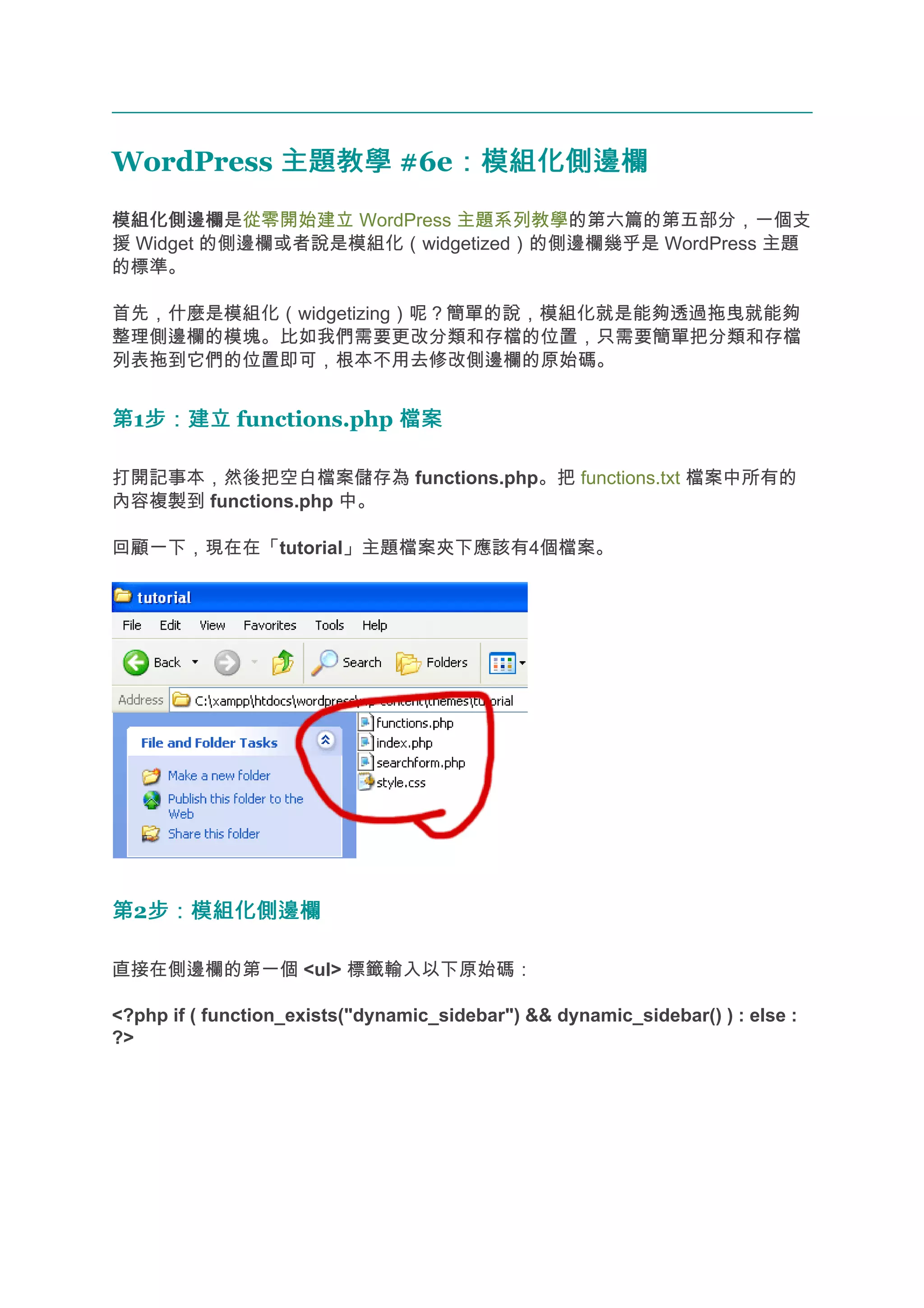 WordPress 主題教學 #6e：模組化側邊欄
                  ：模組化側邊欄
模組化側邊欄
模組化側邊欄是從零開始建立 WordPress 主題系列教學的第六篇的第五部分，一個支
援 Widget 的側邊欄或者說是模組化（widgetized）的側邊欄幾乎是 WordPress 主題
的標準。

首先，什麼是模組化（widgetizing）呢？簡單的說，模組化就是能夠透過拖曳就能夠
整理側邊欄的模塊。比如我們需要更改分類和存檔的位置，只需要簡單把分類和存檔
列表拖到它們的位置即可，根本不用去修改側邊欄的原始碼。


第1步：建立 functions.php 檔案
  步：建立

打開記事本，然後把空白檔案儲存為 functions.php。把 functions.txt 檔案中所有的
內容複製到 functions.php 中。

回顧一下，現在在「tutorial」主題檔案夾下應該有4個檔案。




第2步：模組化側邊欄
  步：模組化側邊欄

直接在側邊欄的第一個 <ul> 標籤輸入以下原始碼：

<?php if ( function_exists("dynamic_sidebar") && dynamic_sidebar() ) : else :
?>
 