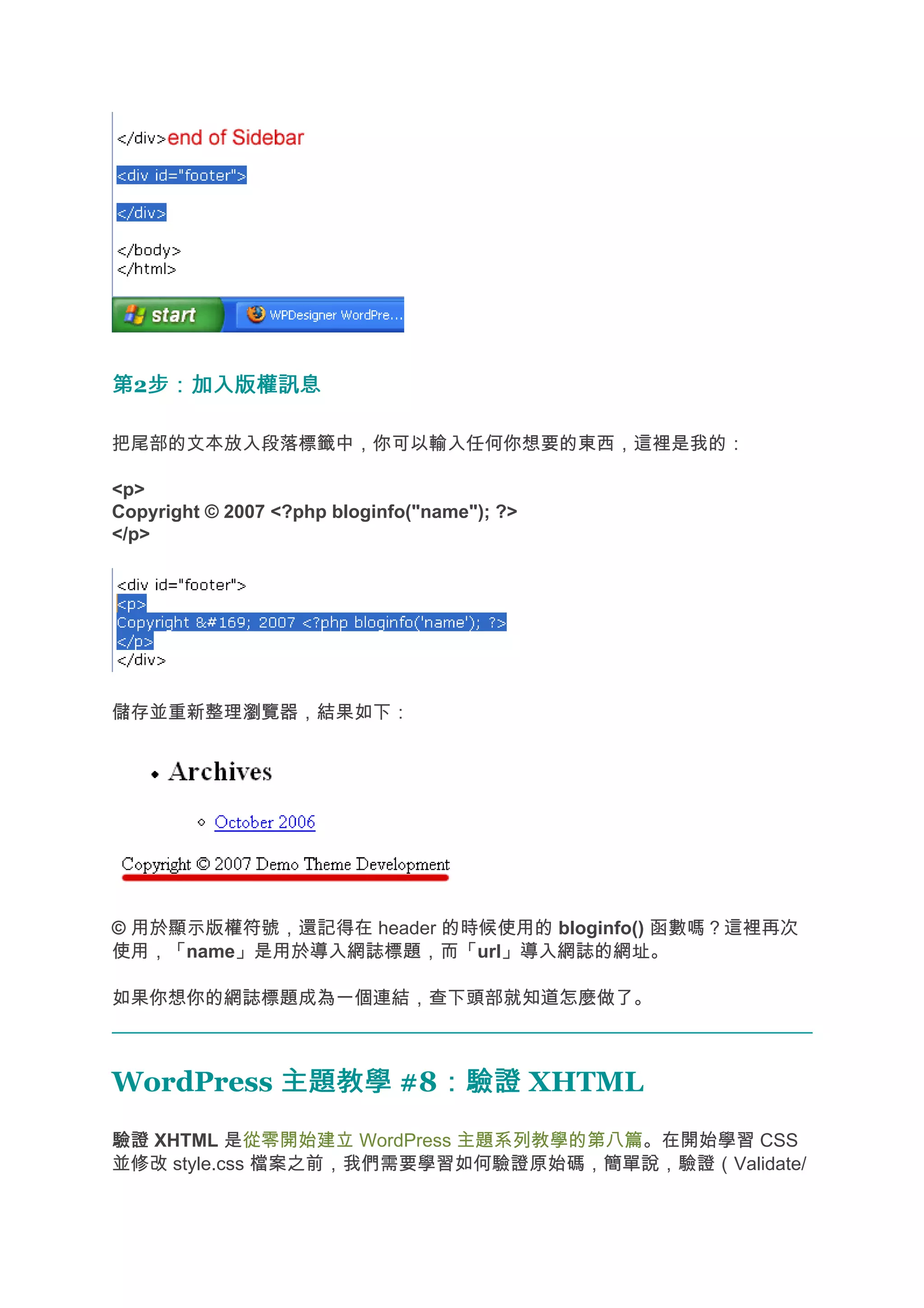 第2步：加入版權訊息
  步：加入版權訊息

把尾部的文本放入段落標籤中，你可以輸入任何你想要的東西，這裡是我的：

<p>
Copyright © 2007 <?php bloginfo("name"); ?>
</p>




儲存並重新整理瀏覽器，結果如下：




© 用於顯示版權符號，還記得在 header 的時候使用的 bloginfo() 函數嗎？這裡再次
使用，「name」是用於導入網誌標題，而「url」導入網誌的網址。

如果你想你的網誌標題成為一個連結，查下頭部就知道怎麼做了。



WordPress 主題教學 #8：驗證 XHTML
                 ：驗證
驗證 XHTML 是從零開始建立 WordPress 主題系列教學的第八篇。在開始學習 CSS
並修改 style.css 檔案之前，我們需要學習如何驗證原始碼，簡單說，驗證（Validate/
 