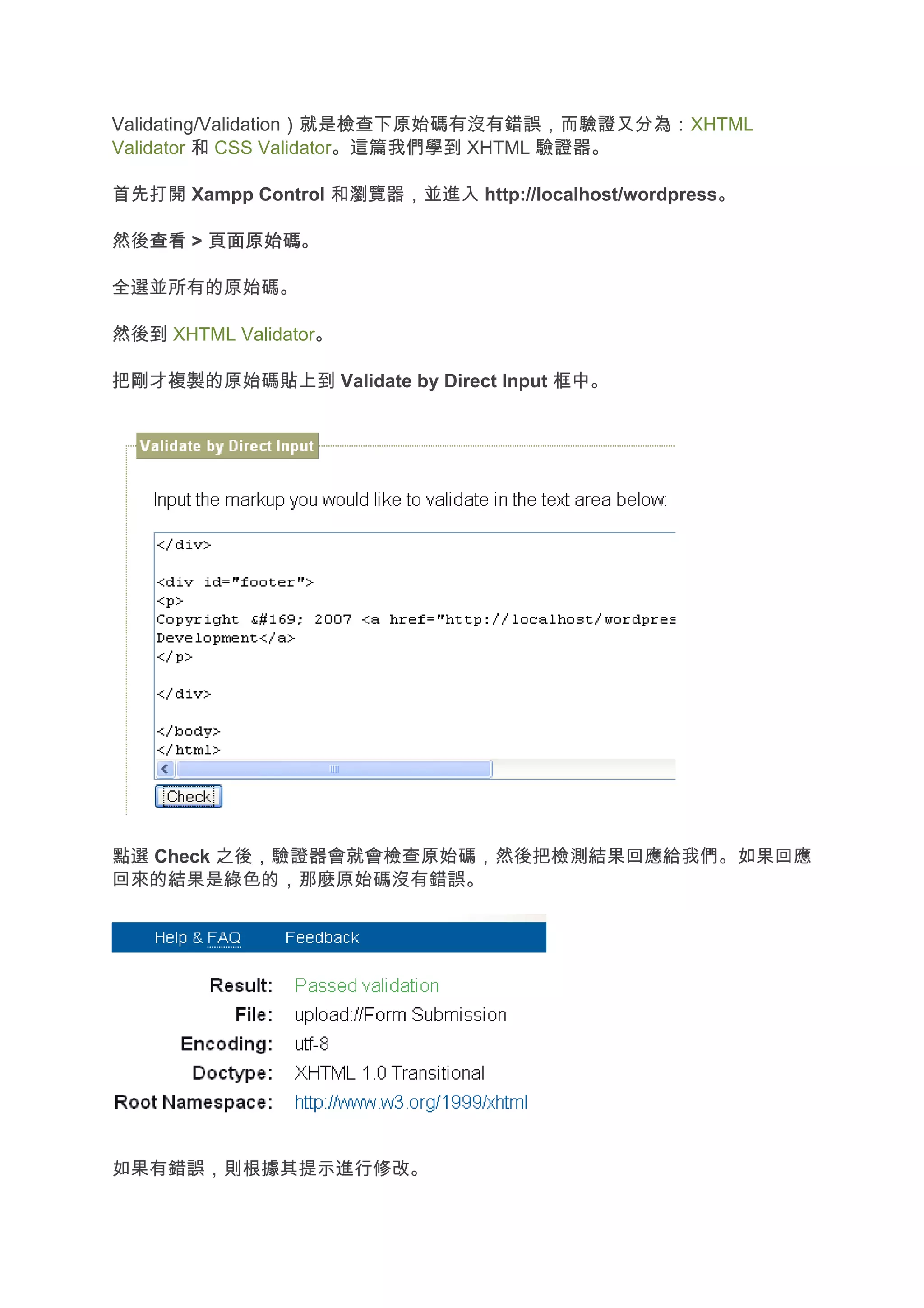 Validating/Validation）就是檢查下原始碼有沒有錯誤，而驗證又分為：XHTML
Validator 和 CSS Validator。這篇我們學到 XHTML 驗證器。

首先打開 Xampp Control 和瀏覽器，並進入 http://localhost/wordpress。

然後查看 > 頁面原始碼
  查看 頁面原始碼。

全選並所有的原始碼。

然後到 XHTML Validator。

把剛才複製的原始碼貼上到 Validate by Direct Input 框中。




點選 Check 之後，驗證器會就會檢查原始碼，然後把檢測結果回應給我們。如果回應
回來的結果是綠色的，那麼原始碼沒有錯誤。




如果有錯誤，則根據其提示進行修改。
 