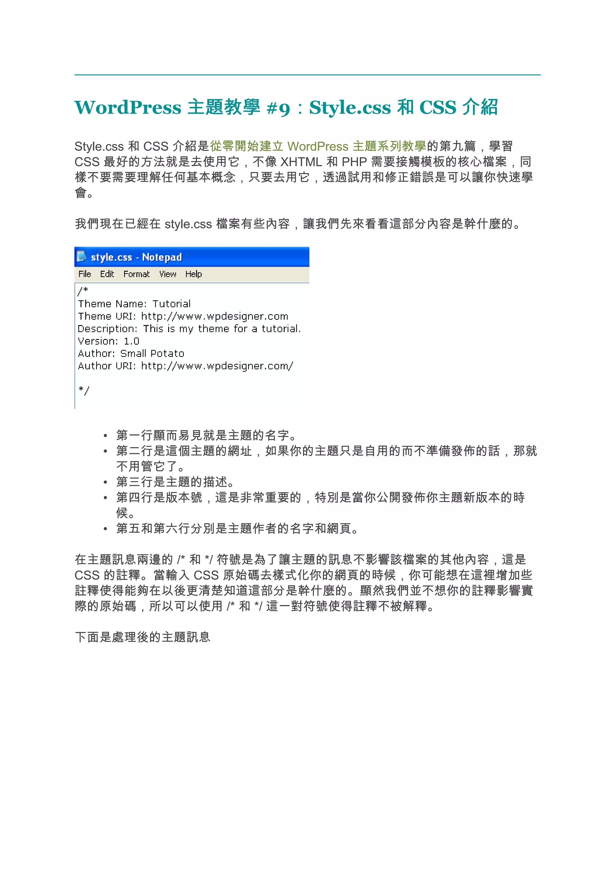 WordPress 主題教學 #9：Style.css 和 CSS 介紹
                 ：
Style.css 和 CSS 介紹是從零開始建立 WordPress 主題系列教學的第九篇，學習
CSS 最好的方法就是去使用它，不像 XHTML 和 PHP 需要接觸模板的核心檔案，同
樣不要需要理解任何基本概念，只要去用它，透過試用和修正錯誤是可以讓你快速學
會。

我們現在已經在 style.css 檔案有些內容，讓我們先來看看這部分內容是幹什麼的。




   • 第一行顯而易見就是主題的名字。
   • 第二行是這個主題的網址，如果你的主題只是自用的而不準備發佈的話，那就
     不用管它了。
   • 第三行是主題的描述。
   • 第四行是版本號，這是非常重要的，特別是當你公開發佈你主題新版本的時
     候。
   • 第五和第六行分別是主題作者的名字和網頁。

在主題訊息兩邊的 /* 和 */ 符號是為了讓主題的訊息不影響該檔案的其他內容，這是
CSS 的註釋。當輸入 CSS 原始碼去樣式化你的網頁的時候，你可能想在這裡增加些
註釋使得能夠在以後更清楚知道這部分是幹什麼的。顯然我們並不想你的註釋影響實
際的原始碼，所以可以使用 /* 和 */ 這一對符號使得註釋不被解釋。

下面是處理後的主題訊息
 