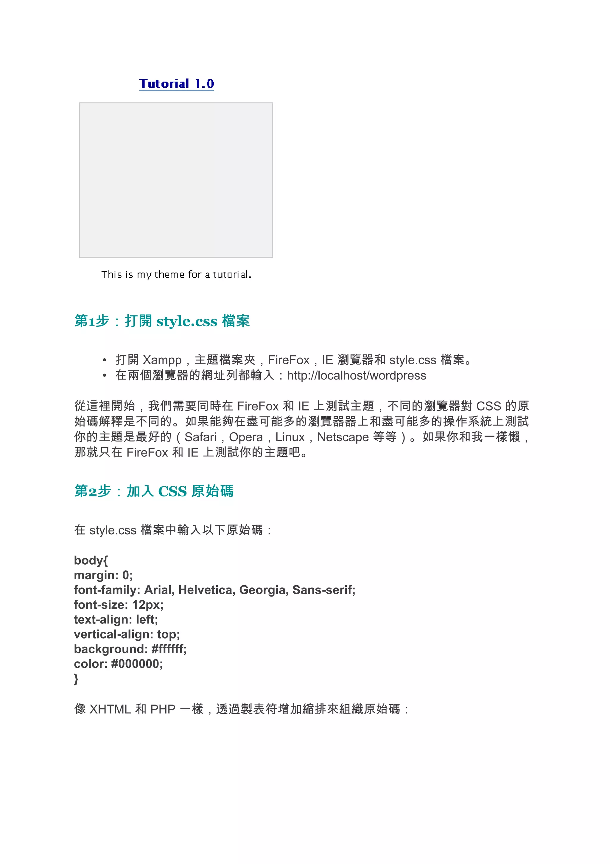 第1步：打開 style.css 檔案
  步：打開

     • 打開 Xampp，主題檔案夾，FireFox，IE 瀏覽器和 style.css 檔案。
     • 在兩個瀏覽器的網址列都輸入：http://localhost/wordpress

從這裡開始，我們需要同時在 FireFox 和 IE 上測試主題，不同的瀏覽器對 CSS 的原
始碼解釋是不同的。如果能夠在盡可能多的瀏覽器器上和盡可能多的操作系統上測試
你的主題是最好的（Safari，Opera，Linux，Netscape 等等）。如果你和我一樣懶，
那就只在 FireFox 和 IE 上測試你的主題吧。


第2步：加入 CSS 原始碼
  步：加入

在 style.css 檔案中輸入以下原始碼：

body{
margin: 0;
font-family: Arial, Helvetica, Georgia, Sans-serif;
font-size: 12px;
text-align: left;
vertical-align: top;
background: #ffffff;
color: #000000;
}

像 XHTML 和 PHP 一樣，透過製表符增加縮排來組織原始碼：
 