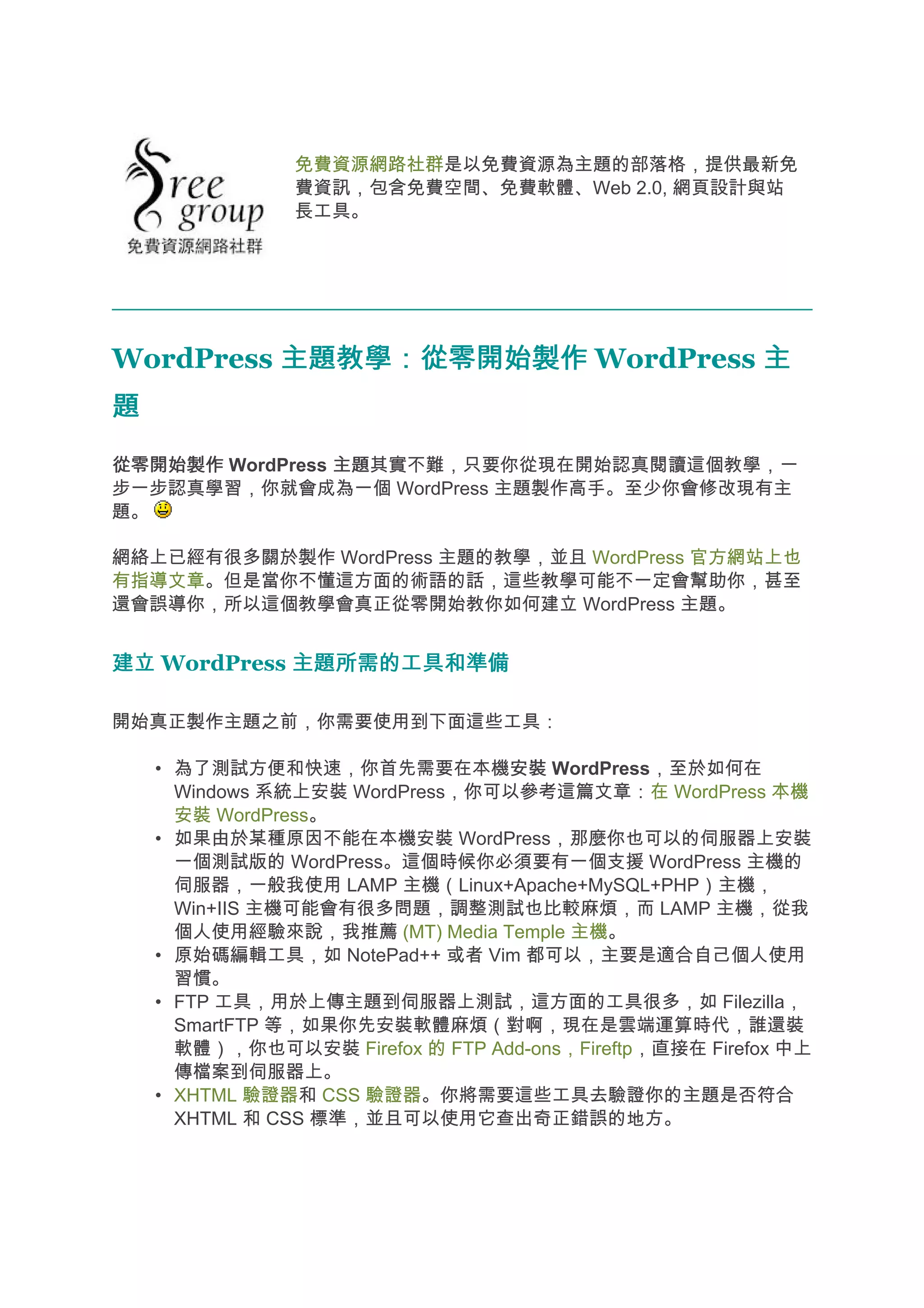 免費資源網路社群是以免費資源為主題的部落格，提供最新免
                費資訊，包含免費空間、免費軟體、Web 2.0, 網頁設計與站
                長工具。




WordPress 主題教學：從零開始製作 WordPress 主
題
從零開始製作 WordPress 主題
                 主題其實不難，只要你從現在開始認真閱讀這個教學，一
步一步認真學習，你就會成為一個 WordPress 主題製作高手。至少你會修改現有主
題。

網絡上已經有很多關於製作 WordPress 主題的教學，並且 WordPress 官方網站上也
有指導文章。但是當你不懂這方面的術語的話，這些教學可能不一定會幫助你，甚至
還會誤導你，所以這個教學會真正從零開始教你如何建立 WordPress 主題。


建立 WordPress 主題所需的工具和準備

開始真正製作主題之前，你需要使用到下面這些工具：

    • 為了測試方便和快速，你首先需要在本機安裝 WordPress，至於如何在
                                 安裝
      Windows 系統上安裝 WordPress，你可以參考這篇文章：在 WordPress 本機
      安裝 WordPress。
    • 如果由於某種原因不能在本機安裝 WordPress，那麼你也可以的伺服器上安裝
      一個測試版的 WordPress。這個時候你必須要有一個支援 WordPress 主機的
      伺服器，一般我使用 LAMP 主機（Linux+Apache+MySQL+PHP）主機，
      Win+IIS 主機可能會有很多問題，調整測試也比較麻煩，而 LAMP 主機，從我
      個人使用經驗來說，我推薦 (MT) Media Temple 主機。
    • 原始碼編輯工具，如 NotePad++ 或者 Vim 都可以，主要是適合自己個人使用
      習慣。
    • FTP 工具，用於上傳主題到伺服器上測試，這方面的工具很多，如 Filezilla，
      SmartFTP 等，如果你先安裝軟體麻煩（對啊，現在是雲端運算時代，誰還裝
      軟體），你也可以安裝 Firefox 的 FTP Add-ons，Fireftp，直接在 Firefox 中上
      傳檔案到伺服器上。
    • XHTML 驗證器和 CSS 驗證器。你將需要這些工具去驗證你的主題是否符合
      XHTML 和 CSS 標準，並且可以使用它查出奇正錯誤的地方。
 