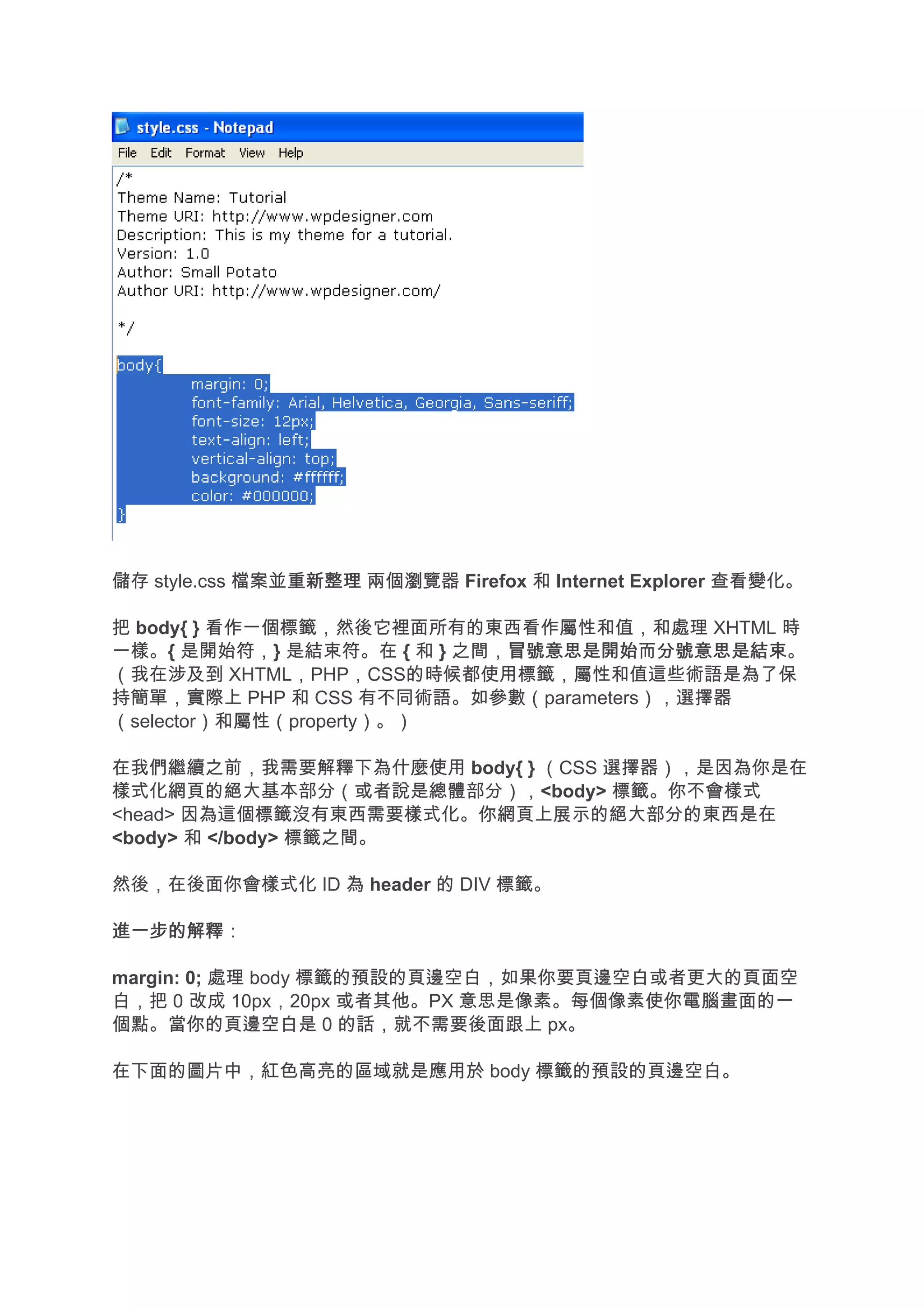 儲存 style.css 檔案並重新整理 兩個瀏覽器 Firefox 和 Internet Explorer 查看變化。
                重新整理

把 body{ } 看作一個標籤，然後它裡面所有的東西看作屬性和值，和處理 XHTML 時
一樣。{ 是開始符，} 是結束符。在 { 和 } 之間，冒號意思是開始 分號意思是結束。
                            冒號意思是開始而分號意思是結束
（我在涉及到 XHTML，PHP，CSS的時候都使用標籤，屬性和值這些術語是為了保
持簡單，實際上 PHP 和 CSS 有不同術語。如參數（parameters），選擇器
（selector）和屬性（property）。）

在我們繼續之前，我需要解釋下為什麼使用 body{ } （CSS 選擇器），是因為你是在
樣式化網頁的絕大基本部分（或者說是總體部分），<body> 標籤。你不會樣式
<head> 因為這個標籤沒有東西需要樣式化。你網頁上展示的絕大部分的東西是在
<body> 和 </body> 標籤之間。

然後，在後面你會樣式化 ID 為 header 的 DIV 標籤。

進一步的解釋
進一步的解釋：

margin: 0; 處理 body 標籤的預設的頁邊空白，如果你要頁邊空白或者更大的頁面空
白，把 0 改成 10px，20px 或者其他。PX 意思是像素。每個像素使你電腦畫面的一
個點。當你的頁邊空白是 0 的話，就不需要後面跟上 px。

在下面的圖片中，紅色高亮的區域就是應用於 body 標籤的預設的頁邊空白。
 