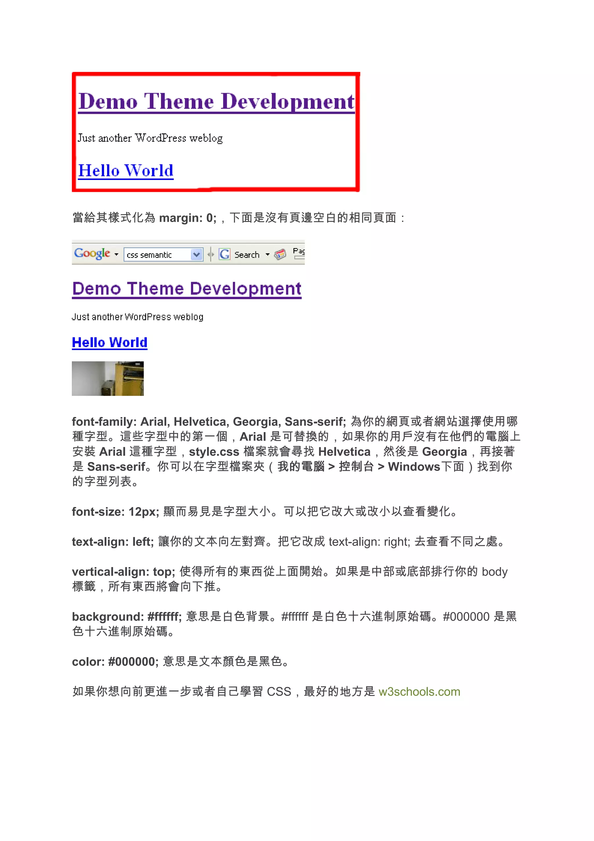 當給其樣式化為 margin: 0;，下面是沒有頁邊空白的相同頁面：




font-family: Arial, Helvetica, Georgia, Sans-serif; 為你的網頁或者網站選擇使用哪
種字型。這些字型中的第一個，Arial 是可替換的，如果你的用戶沒有在他們的電腦上
安裝 Arial 這種字型，style.css 檔案就會尋找 Helvetica，然後是 Georgia，再接著
是 Sans-serif。你可以在字型檔案夾（我的電腦 > 控制台 > Windows下面）找到你
                                      我的電腦
的字型列表。

font-size: 12px; 顯而易見是字型大小。可以把它改大或改小以查看變化。

text-align: left; 讓你的文本向左對齊。把它改成 text-align: right; 去查看不同之處。

vertical-align: top; 使得所有的東西從上面開始。如果是中部或底部排行你的 body
標籤，所有東西將會向下推。

background: #ffffff; 意思是白色背景。#ffffff 是白色十六進制原始碼。#000000 是黑
色十六進制原始碼。

color: #000000; 意思是文本顏色是黑色。

如果你想向前更進一步或者自己學習 CSS，最好的地方是 w3schools.com
 